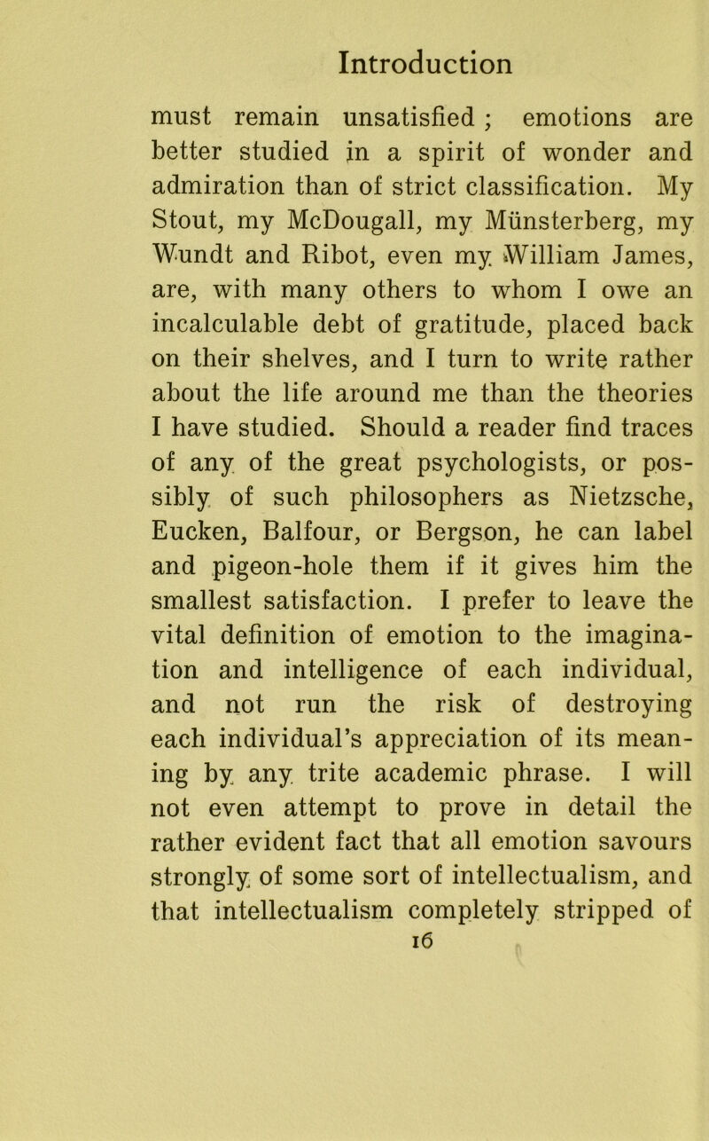 must remain unsatisfied; emotions are better studied in a spirit of wonder and admiration than of strict classification. My Stout, my McDougall, my Munsterberg, my Wundt and Ribot, even my William James, are, with many others to whom I owe an incalculable debt of gratitude, placed back on their shelves, and I turn to write rather about the life around me than the theories I have studied. Should a reader find traces of any of the great psychologists, or pos- sibly of such philosophers as Nietzsche, Eucken, Balfour, or Bergson, he can label and pigeon-hole them if it gives him the smallest satisfaction. I prefer to leave the vital definition of emotion to the imagina- tion and intelligence of each individual, and not run the risk of destroying each individual’s appreciation of its mean- ing by any trite academic phrase. I will not even attempt to prove in detail the rather evident fact that all emotion savours strongly of some sort of intellectualism, and that intellectualism completely stripped of