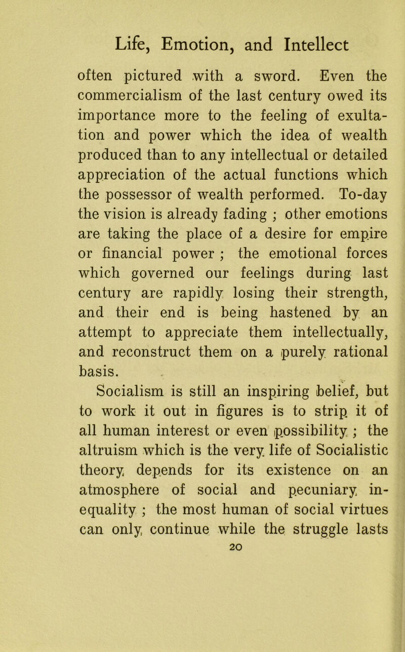 often pictured with a sword. Even the commercialism of the last century owed its importance more to the feeling of exulta- tion and power which the idea of wealth produced than to any intellectual or detailed appreciation of the actual functions which the possessor of wealth performed. To-day the vision is already fading ; other emotions are taking the place of a desire for empire or financial power ; the emotional forces which governed our feelings during last century are rapidly losing their strength, and their end is being hastened by an attempt to appreciate them intellectually, and reconstruct them on a purely rational basis. t* Socialism is still an inspiring belief, but to work it out in figures is to strip it of all human interest or even possibility ; the altruism which is the very life of Socialistic theory depends for its existence on an atmosphere of social and pecuniary in- equality ; the most human of social virtues can only continue while the struggle lasts