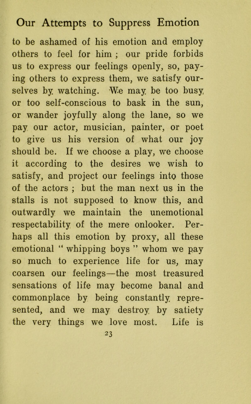 to be ashamed of his emotion and employ others to feel for him ; our pride forbids us to express our feelings openly, so, pay- ing others to express them, we satisfy our- selves by watching. We may be too busy or too self-conscious to bask in the sun, or wander joyfully along the lane, so we pay our actor, musician, painter, or poet to give us his version of what our joy should be. If we choose a play, we choose it according to the desires we wish to satisfy, and project our feelings into those of the actors ; but the man next us in the stalls is not supposed to know this, and outwardly we maintain the unemotional respectability of the mere onlooker. Per- haps all this emotion by proxy, all these emotional “ whipping boys ” whom we pay so much to experience life for us, may coarsen our feelings—the most treasured sensations of life may become banal and commonplace by being constantly repre- sented, and we may destroy by satiety the very things we love most. Life is