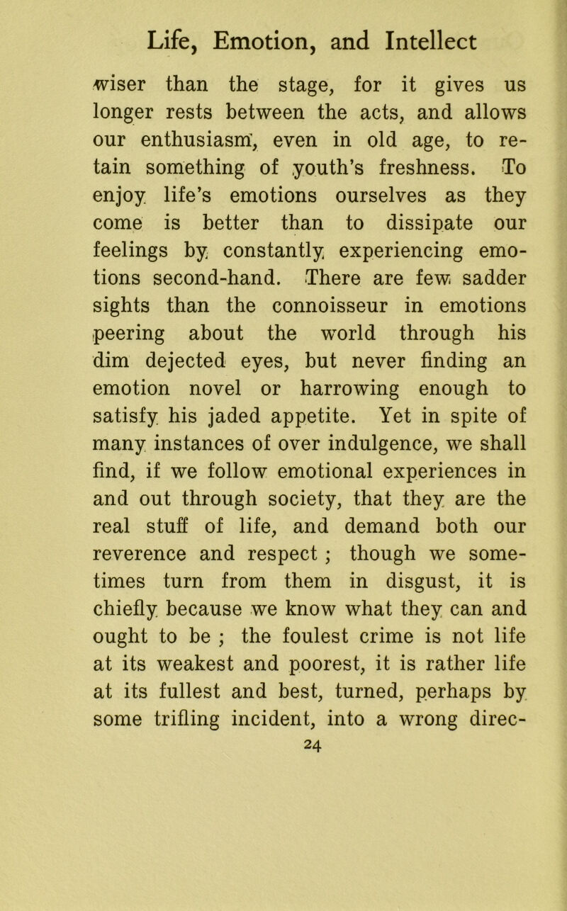 wiser than the stage, for it gives us longer rests between the acts, and allows our enthusiasm, even in old age, to re- tain something of youth’s freshness. To enjoy life’s emotions ourselves as they come is better than to dissipate our feelings by constantly experiencing emo- tions second-hand. There are few sadder sights than the connoisseur in emotions peering about the world through his dim dejected eyes, but never finding an emotion novel or harrowing enough to satisfy his jaded appetite. Yet in spite of many instances of over indulgence, we shall find, if we follow emotional experiences in and out through society, that they are the real stuff of life, and demand both our reverence and respect ; though we some- times turn from them in disgust, it is chiefly because we know what they can and ought to be ; the foulest crime is not life at its weakest and poorest, it is rather life at its fullest and best, turned, perhaps by some trifling incident, into a wrong direc-