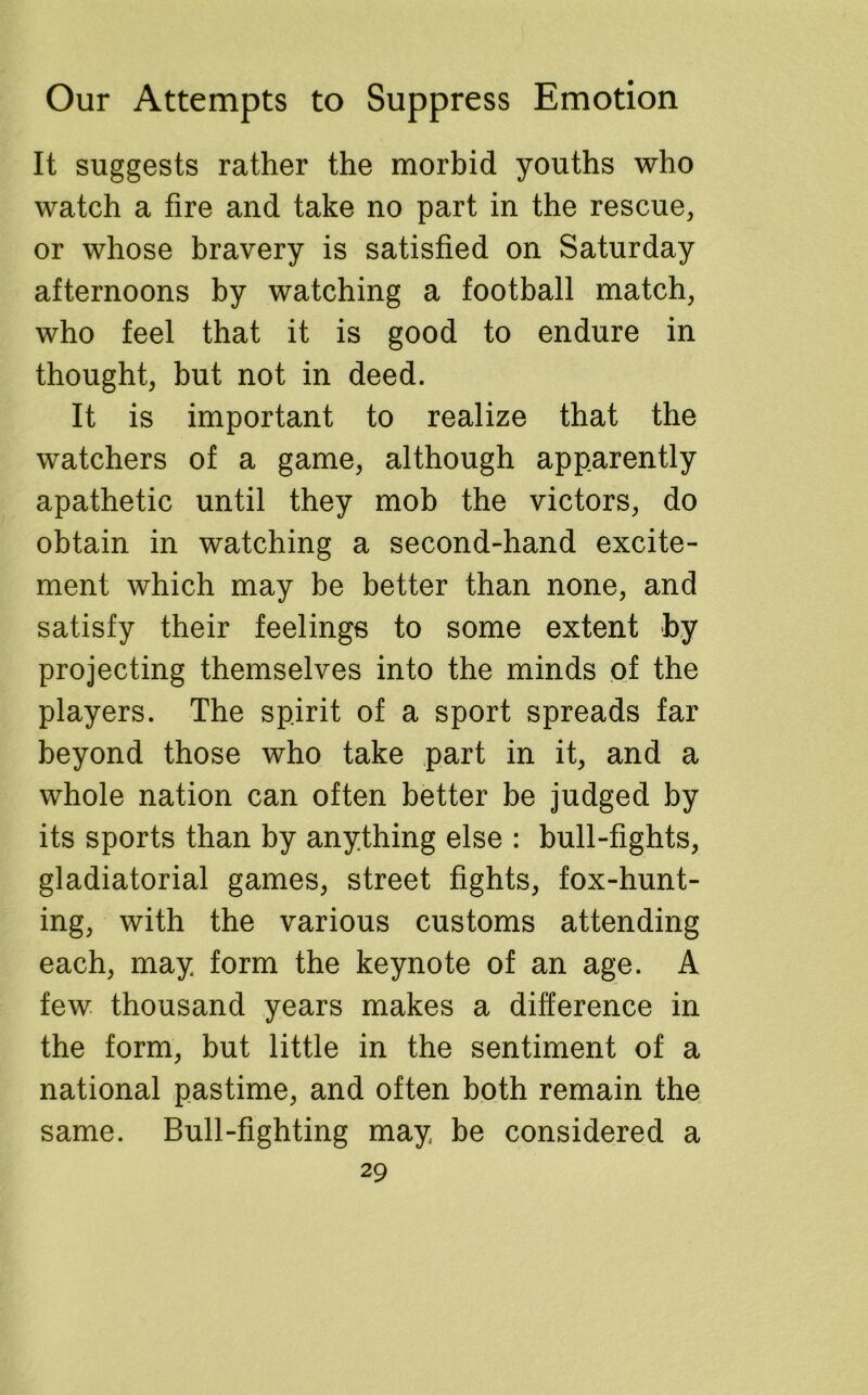 It suggests rather the morbid youths who watch a fire and take no part in the rescue, or whose bravery is satisfied on Saturday afternoons by watching a football match, who feel that it is good to endure in thought, but not in deed. It is important to realize that the watchers of a game, although apparently apathetic until they mob the victors, do obtain in watching a second-hand excite- ment which may be better than none, and satisfy their feelings to some extent by projecting themselves into the minds of the players. The spirit of a sport spreads far beyond those who take part in it, and a whole nation can often better be judged by its sports than by anything else : bull-fights, gladiatorial games, street fights, fox-hunt- ing, with the various customs attending each, may form the keynote of an age. A few thousand years makes a difference in the form, but little in the sentiment of a national pastime, and often both remain the same. Bull-fighting may be considered a