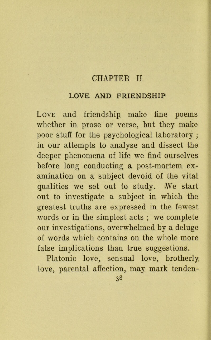 CHAPTER II LOVE AND FRIENDSHIP Love and friendship make fine poems whether in prose or verse, but they make poor stuff for the psychological laboratory ; in our attempts to analyse and dissect the deeper phenomena of life we find ourselves before long conducting a post-mortem ex- amination on a subject devoid of the vital qualities we set out to study. We start out to investigate a subject in which the greatest truths are expressed in the fewest words or in the simplest acts ; we complete our investigations, overwhelmed by a deluge of words which contains on the whole more false implications than true suggestions. Platonic love, sensual love, brotherly love, parental affection, may mark tenden-