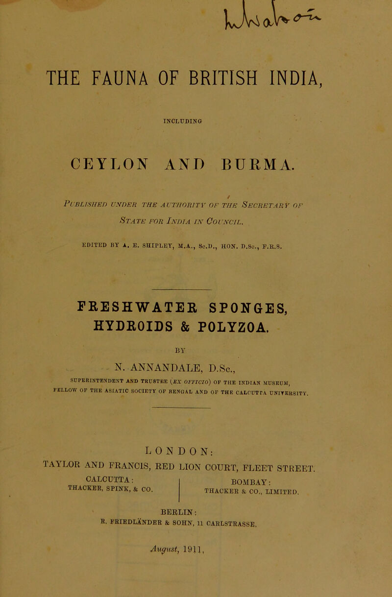 THE FAUNA OF BRITISH INDIA, INCLUDINO CEYLON ANI) BURMA. Pi'BLISTIEn UXnEK THE AUTHORITV OF THE SECTiETATiY OF State fob India in Oovnctl. EDITED BY A. E. SHIPLEY, M.A., Sc.D., HON. D.So., E.R.S. PRESHWATEE SPONGES, HYDROIDS & POLYZOA. BY N. ANNANDALE, D.Sc., SUPERINTENDENT AND TRUSTEE {SX OFFICIO) OP THE INDIAN .MUSEUM, FELLOW OP THE ASIATIC SOCIETY OP BENGAL AND OF THE CALCUTPA UNITEUgiTY. LONDON: TAY'LOR AND FRANCIS, RED LION COURT, FLEET STREET. CALCUTTA: THACKER, SPINK, & CO. BOMBAY: THACKER & CO., LIMITED. BERLIN: R. I'RIEDLANDER & SOHN, 11 CARLSTRASSE, August, 1911