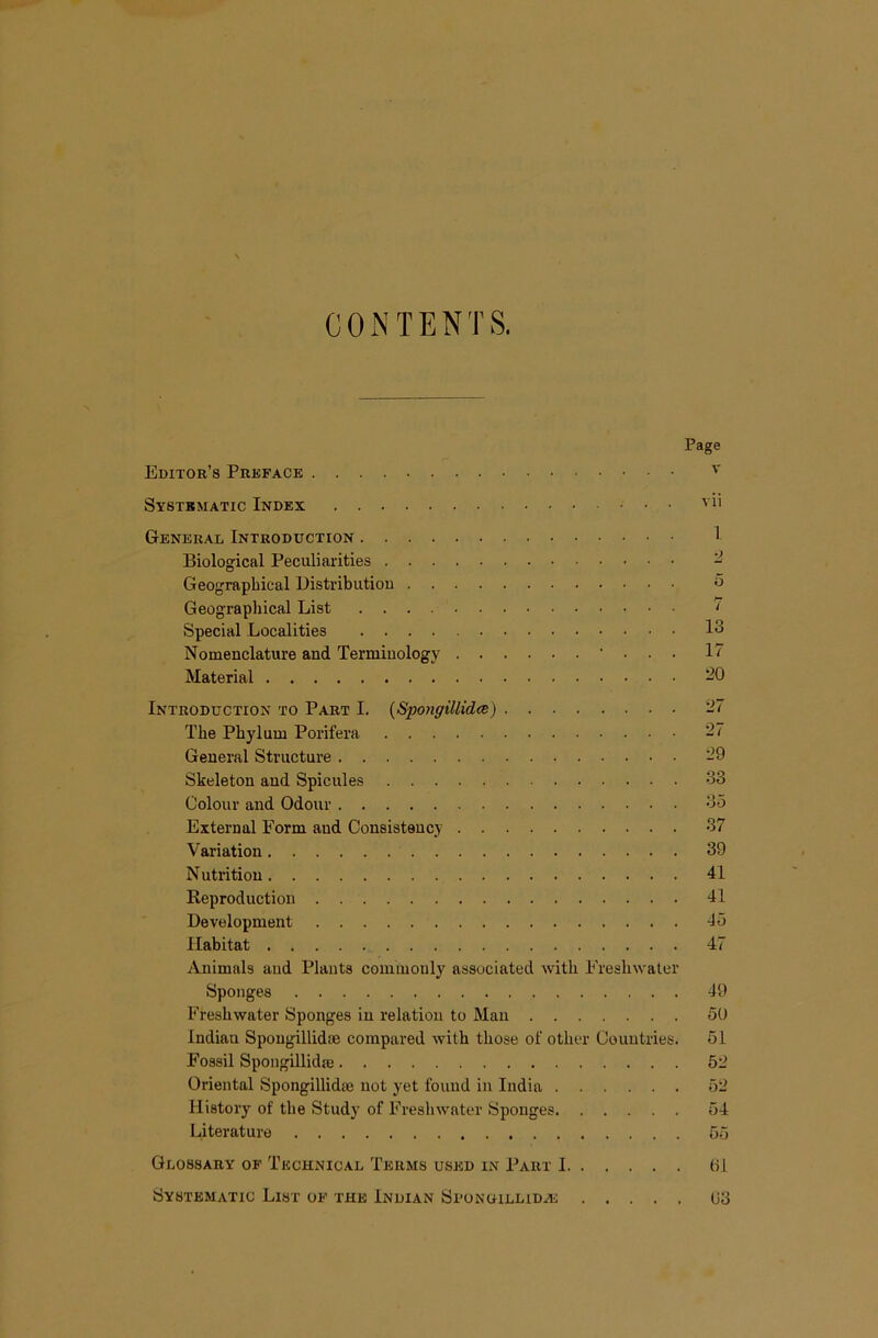 CONTENTS. Page Editor’s Preface Systematic Index ' i' General Introduction I Biological Peculiarities - Geographical Distribution o Geographical List ' Special Localities 13 Nomenclature and Terminology • . . . 17 Material ^0 Introduction TO Part I. (Sponffillidce) 27 The Phylum Porifera -7 General Structure 29 Skeleton and Spicules 33 Colour and Odour 35 External Form and Consistency 37 Variation 39 N utrition 41 Reproduction 41 Development 45 Habitat 47 Animals and Plants coiuinonly associated with Freshwater Sponges 49 Freshwater Sponges in relation to Man 50 Indian Spongillidoe compared with those of other Countries. 51 Fossil Spongillidse 52 Oriental Spongillidee not yet found in India 52 History of the Study of Freshwater Sponges 54 Literature 55 Glossary of Technical Terms used in Part 1 01