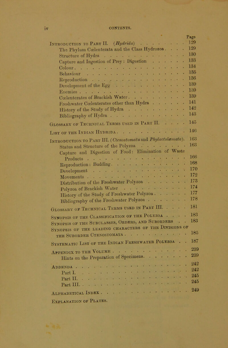 Introduction to Part II. {Hydrida) The riiylum Ccelenterata aud the Class Hydrozoa. . . Structure of Hydra Capture aud Ingestion of Prey : Digestion Colour Behaviour Reproduction Development of the Egg Enemies Ccelenterates of Brackish Water Ereshwater Ccelenterates other than Hydra History of the Study of Hydra Bibliography of Hydra Glossary of Technical Terms used in Part II. . . . Page . 129 . 129 . 130 . 133 . 134 . 135 . 136 . 139 . 139 . 139 . 141 . 142 . 143 145 List of the Indian Hydrida Introduction to Part HI. ( Ctcnostoiucttu and Phyl(ictol^7ti(it{i)» 163 Status and Structure of the Polyzoa .' 163 Capture and Digestion of Food: Elimination of Waste Products 1^® Reproduction: Budding 16® ^ 1 nr\ Development ^ 170 Movements Distribution of the Freshwater Polyzoa 173 Polyzoa of Brackish Water 1^4 History of the Study of Freshwater Polyzoa 177 Bibliography of the Freshwater Polyzoa 178 Glossary of Technical Terms used in Part HI 181 Synopsis of the Classification of the Polyzoa .... 183 Synopsis of the Subclasses, Orders, and Suborders . . 183 Synopsis of the leading characters of the Divisions of the Suborder Ctenostomata 1®^ Systematic List OF the Indian Freshwater Polyzoa . . 187 OQQ Appendix to the Volume Hints on the Preparation of Specimens 439 , 242 Addenda , : 246 Part 111 Alphabetical Index . . Explanation of Plates. 249