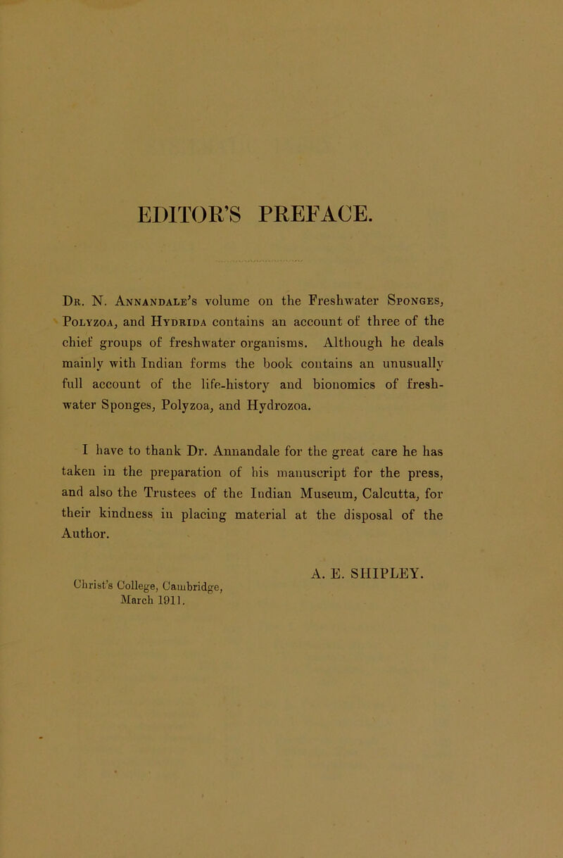 EDITOR’S PREFACE. Dr. N. Annandale^s volume on the Freshwater Sponges, PoLYZOA, and Hydrida contains an account of three of the chief groups of freshwater organisms. Although he deals mainly with Indian forms the book contains an unusually full account of the life-history and bionomics of fresh- water Sponges, Polyzoa, and Hydrozoa. I have to thank Dr. Annandale for the great care he has taken in the preparation of his manuscript for the press, and also the Trustees of the Indian Museum, Calcutta, for their kindness in placing material at the disposal of the Author. Christ’s College, Cambridge, March 1911. A. E. SHIPLEY.