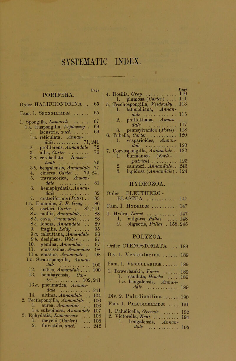 SYSTEMATIC INDEX, Page POEIFBKA. Order HALIOHONDRINA . . 65 Fam. 1. Spongillid,® 65 1. Spongilla, Lamarch 67 1 A. Kuspongilla, Vejdovsky . 69 1. lacustris, auct 09 1 a. reticulata, Annan- dale 71,241 2. proliferens, 72 3. alba, Carter 76 3 a. cerebellata, Boioer- bank 76 3 b. bengalensis, Annandale 77 4. cinerea, Carter .. 79, 241 5. travancorica, Annan- dale , 81 6. hemephydatia,A«))a«- dale 82 7. crateriformis {Potts) ,. 83 1B. Eunapius, J. E. Gray .. 86 8. carteri, Carter ., 87, 241 8 a. mollis, Annandale.... 88 8 b, cava, Annandale .... 88 8 c. lobosa, Annandale .. 89 9. fragilis, Leidy 95 9 o. calcuttana, Annandale 96 9 b. decipiens, Weber .... 97 10. gemma, Annandale .. 97 11. crassissima, Annandale 98 11 fl. crassior, Annandale .. 98 1 c. Stratospongilla, Annan- dale 100 12. indica, Annandale .... 100 13. bombayensis, Car- ter 102,241 13 «. pneumatica, Annan- dale 241 14. ultima, Annandale ., 104 2. Pectispongilla, Annandale . . 106 1. aurea, A nwancZa/e .... 106 1 a. subspinosa, Annandale 107 3. Ephydatia, Lamourotav .... 108 1. meyeni {Carter) .... 108 2. fluviatilis, auct 242 Page 4. Dosilia, Gi'ay 110 1. plumosa (Curie?’) .... Ill 5. Trochospongilla, Vejdovsky . 113 1. latouchiana, Annan- dale 115 2. phillottiana, Annan- dale 117 3. peunsylvanica {Potts) . 118 6. Tubella, Carter 120 1. vesparioides, Annan- dale 120 7. Corvospongilla, Annandale . 122 1. burmanica {Kirk - patrick) .. . 123 2. caunteri, Annandale,. 243 3. lapidosa {Annandale) . 124 HYDEOZOA. Order ELEUTHERO - BLASTEA 147 Fam. 1. Hydeid®! 147 1. Hydra, Linne . 147 1. vulgaris, Pallas .... 148 2. oligactis, Pallas . 158, 245 POLTZOA. Order CTENOSTOMATA .. 189 Div. 1. Vesicularina 189 Fam. 1. Vesicui^aridje 189 1. Bowerbankia, Faire 189 1. caudata, Hincks .... 189 1 a. bengalensis, Annan- dale 189 Div. 2. Paludicellina 190 Fam. 1. Paludicbllid^ .... 191 1. Paludicella, Gervais 192 2. Victorella, Kent 194 1. bengalensis, Annan- dale 195