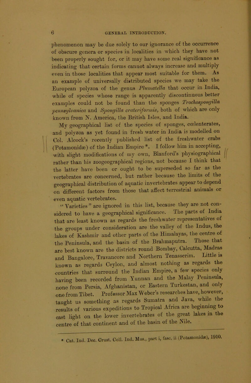 phenomenon may be due solely to our ignorance of the occurrence of obscure genera or species in localities in wbicb tbey have not been properly sought for, or it may have some real significance as indicating that certain forms cannot always increase and multiply even in those localities that appear most suitable for them. As an example of universally distributed species we may take the European polyzoa of the genus Plumatella that occur in India, while of species whose range is apparently discontinuous better examples could not be found than the sponges Trochospongilla pennsylvanica and Spongilla crateriformis, both of which are only known from N. America, the British Isles, and India. My geographical list of the species of sponges, ccelenterates, and polyzoa as yet found in fresh water in India is modelled on Col. Alcock’s recently published list of the freshwater crabs (Potamonidae) of the Indian Empire *. I follow him in accepting, with slight modifications of my own, Blanford’s physiographical rather than his zoogeographical regions, not because I think that the latter have been or ought to be superseded so far as the vertebrates are concerned, but rather because the limits of the geographical distribution of aquatic invertebrates appear to depend on different factors from those that affect terrestrial animals or even aquatic vertebrates. “ Varieties ” are ignored in this list, because they are not con- sidered to have a geographical significance. The parts of India that are least known as regards the freshwater representatives of the groups under consideration are the valley of the Indus, the lakes of Kashmir and other parts of the Himalayas, the centre of the Peninsula, and the basin of the Brahmaputra. Those that are best known are the districts round Bombay, Calcutta, Madri^ and Bangalore, Travancore and Northern Tenasserim. Little is known as regards Ceylon, and almost nothing as regards the countries that surround the Indian Empire, a few species only having been recorded from Yunnan and the Malay Peniusula, none from Persia, Afghanistan, or Eastern Turkestan, and only one from Tibet. Professor Max 'W eber’s researches have, however, taught us something as regards Sumatra and Java, while the results of various expeditions to Tropical Africa are beginning to cast light on the lower invertebrates of the great lakes in the centre of that continent and of the basin of the Nile. ♦ Cat. lud. Dec. Crust. Coll. Ind. Mus., part i, iasc. ii (Potamonid®), 1910.