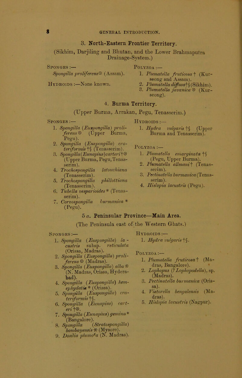 3. North-Eastern Frontier Territory. (Sikhim, Darjiling and Bhutan, and the Lower Brahmaputra Drainage-System.) Sponges :— Polyzoa :— SpongiUa prolife>-ens® (Assam). 1. Flmnatella fi-uticosa t (Kur- seong and Assam). Hydrojds :—None known. 2. P/M?nai;eWa4j^2<s«t§(Sikhim). 3. Plumatella javanica ® (Kur- seong). 4. Burma Territory. (Upper Burma, Arrakan, Pegu, Tenasserim.) Sponges :— 1. Sjwngilla {Euspongilla) proli- ferens ® (Upper Burma, Pegu). 2. SpongiUa {Euspongilla) cra- tei'ifoo'mist§ (Tenasserim). 3. SpongiUa (Eunajnus)carterit® (Upper Burma, Pegu, Tenas- serim). 4. Trocho^pongilla laiouchiana (Tenasserim). 5. Trochospo7]gilla phillottiana (Tenasserim). 6. Tubella vesparioides * (Tenas- serim). 7. Coi'vospongilla lurtnanica * (Pegu). 5 a. Peninsular Province—Main Area. Hydhoids :— 1. Ilgdra vulgai-is f§ (Upper Burma and Tenasserim). Polyzoa:— 1. Plumatella e^narginata t§ (Pegu, Upper Burma). 2. Plumatella allmani^ (Tenas- serim). 3. Pectmatella biirmanica (Tenas- serim). 4. Hislopia lacustris (Pegu). (The Peninsula east oPthe Western (xbats.) Sponges :— 1. SpongiUa (Euspongilla) la - custris subsp. I'eticulata (Orissa, Madras). 2. SpongiUa (Euspongilla) p’oli- fevens ® (Madras). 3. SpongiUa (Euspongilla) alba -X- (N. Madras, Orissa, Hydera- bad). 4. S2)ongilla (Euspongilla) heni- ephydatia* (Orissa). 5. SpongiUa (Euspongilla) cra- teriformis t§. 6. SpongiUa (Emiapius) cai't- ei'i t®. 7. SpongiUa (Emiapius) geinma* (Bangalore). 8. SpongiUa ( bombayensis •. 9. Vosilia plunio^ Stratospongilla) K- (Mysore). 'fl (N\ Madras). Hydroids :— 1. Hydra vulgaris Polyzoa :— 1. Plumatella fruticosa\ (Ma- dras, Bangalore). » 2. Lo])hopus (?Lophopodella),s,^. (Madras). 3. Pectinatella bunnanica (Oris- sa). 4. Vietorclla bengalensis (Ma- dras). 5. Hislopia lacustris (Nagpur).