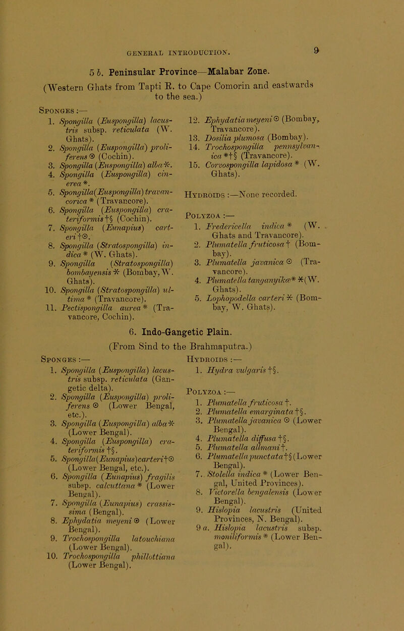5 h. Peninsular Province—Malabar Zone. (Western Gliats from Tapti E. to Cape Comorin and eastwards to the sea.) Sponges :— 1. Sponi/illa {Euspongilla) lacus- tris subsp. reticulata Ghats). 2. Sponffilla (Euspongilla) proK- ferens® (Cochin). 3. Spongilla (Euspmigilla) albai^r. 4. Spongilla (Euspongilla) cin- erea *. 5. Spongilla(Eusp)ongilla) travan- corica * (Travancore). 6. Spongilla (Euspongilla) cra- teriformis'\^ (Cochin). 7. Spongilla (Eunapius) cart- eri)®. 8. Spongilla (Stratospongilla) in- dica* (W. Ghats). 9. Spongilla (Stratospongilla) hombayensis ■X- (Bornhay, W. Ghats). 10. Spongilla (Stratospongilla) ul- tima * (Travancore). 11. Pectispongilla aurea* (Tra- vancore, Cochin). 12. Ephydatiameyeni® (Bombay,. Travancore). 13. Eosiliaplumosa (Bombay). 14. Trochospongilla pennsylvan-. ic«*t§ (Travancore). 15. Corvospongilla lapidosa * (W. Ghats). Hyduoids :—None recorded. POLYZOA :— 1. Fredericella indica* (W. Ghats and Travancore). 2. Plumatellafruticosa^ (Bom- bay). 3. Plumatella javanica ® (Tra- vancore). 4. Plumatella tanganyikec* *(W. Ghats). 5. Lophopodella carteri^ (Bom- bay, W. Ghats). 6. Indo-Gangetic Plain. (From Sind to the Brahmaputra.) Sponges :— 1. Spongilla (Euspongilla) laous- tris subsp. reticulata (Gau- ge tic delta). 2. Spongilla (Euspongilla) }}roli- ferens ® (Lower Bengal, etc.). 3. Spongilla (Euspongilla) alba^' (Lower Bengal). 4. Spongilla (Euspotigilla) cra- ter if omis t§. 5. Spongilla(Eunapius)carteri'\® (Lower Bengal, etc.). 6. Spongilla (Eicnapius) fragilis subsp. calcuttana * (Lower Bengal). 7. Spongilla (Eunapius) crassis- sima (Bengal). 8. Ephydatia meyeni® (Lower Bengal). 9. Trochospongilla latouchiana (Lower Bengal). 10. Trochospongilla phillottiana (Lower Bengal). Hydroids :— 1. Hydra vulgaris t§. POLYZOA;— 1. Plumatella fruticosa\. 2. Plumatella emarginata^%. 3. Plumatella javanica 0 (Lower Bengal). 4. Plumatella diffusa 5. Plumatella allmani'\. 6. Plumatellapw?ictat«t§(Co'wer Bengal). 7. Stolella indica * (Lower Ben- gal, United Provinces). 8. Victorella benyaleyisis (Lower Bengal). 9. Hislopia lacustris (United Provinces, N. Bengal). 9 a. Hislopia lacustris subsp. moniliformis * (Lower Ben- gal).