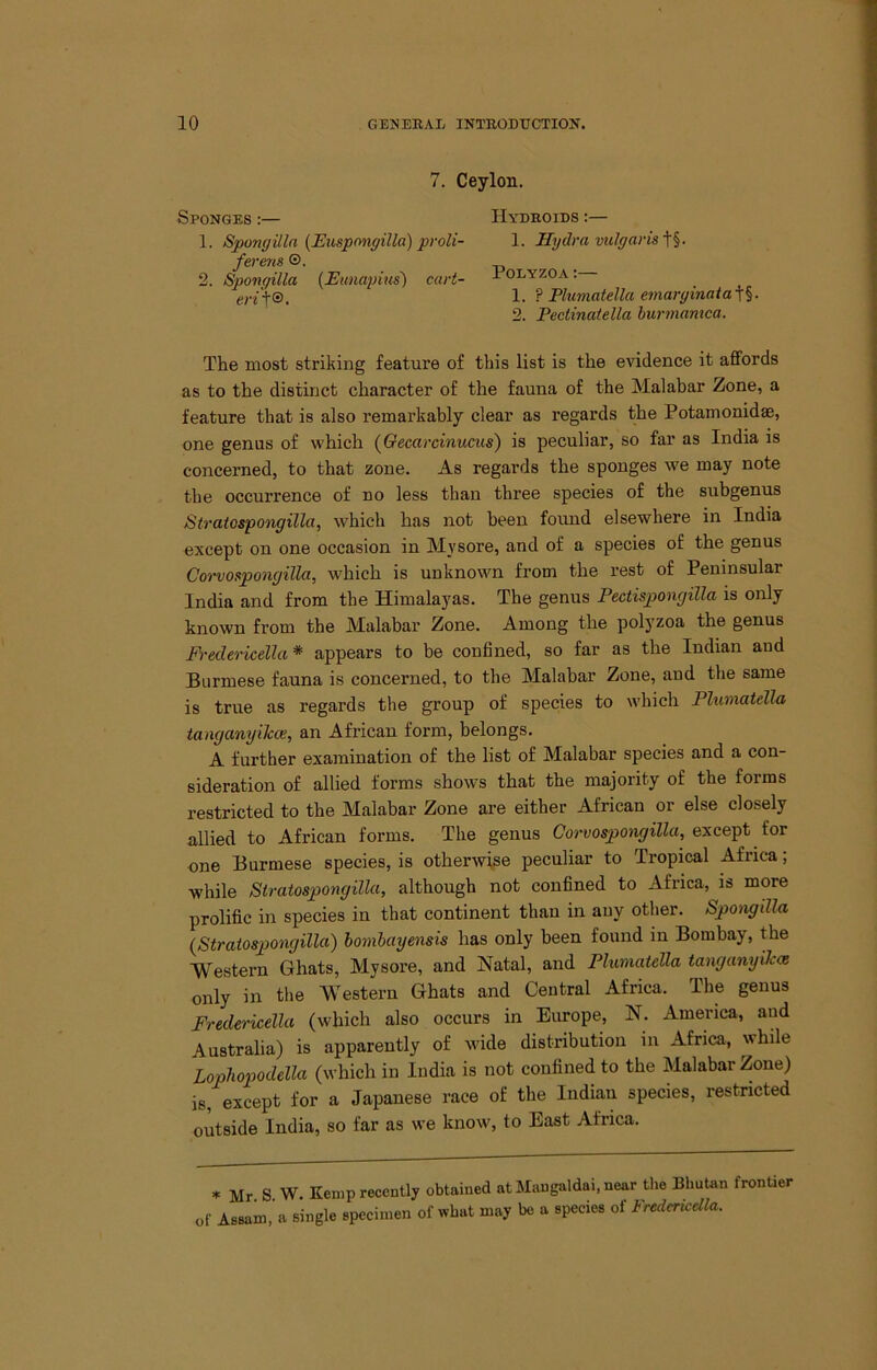 7. Ceylon. Sponges ;— Hydroids :— 1. Spongilln {Euspongilla) pi-oli- 1. Hydra vulgavis^^. fevens ®. 2. Sponqilla {Eimapius') cart- ^ olyzoa ; en\®. 1. ? Plumatella e7narginaia-\^. 2. Peclinatella burtnamca. The most striking feature of this list is the evidence it affords as to the distinct character of the fauna of the Malabar Zone, a feature that is also remarkably clear as regards the Potamonidae, one genus of which (Qecarcinucus') is peculiar, so far as India is concerned, to that zone. As regards the sponges we may note the occurrence of no less than three species of the subgenus Stratospo7igilla, which has not been found elsewhere in India except on one occasion in Mysore, and of a species of the genus Co7’vospongilla, which is unknown from the rest of Peninsular India and from the Himalayas. The genus Pectisponcjilla is only known from the Malabar Zone. Among the polyzoa the genus Eh-edericella * appears to be confined, so far as the Indian and Burmese fauna is concerned, to the Malabar Zone, and the same is true as regards the group of species to which Plumatella tanganyiJcce, an African form, belongs. A further examination of the list of Malabar species and a con- sideration of allied forms shows that the majority of the forms restricted to the Malabar Zone are either African or else closely allied to African forms. The genus Co^-vospongilla, except for one Burmese species, is otherwise peculiar to Tropical Africa; while Stratospongilla, although not confined to Africa, is more prolific in species in that continent than in auy other. Spo7igilla {Stratospongilla) bo7)ihaye7isis has only been found in Bombay, the Western Ghats, Mysore, and Natal, and Phmatella taiiguTiyikce only in the Western Ghats and Central Africa. The genus Fredericella (which also occurs in Europe, N. America, and Australia) is apparently of wide distribution in Africa, while Lophopodella (which in India is not confined to the Malabar Zone) is, except for a Japanese race of the Indian species, restricted outside India, so far as we know, to East Africa. .. Mr S W. Kemp recently obtained at Mangaldai. near the Bhutan frontier of Assam, a single specimen of what may be a species of Fredericella.