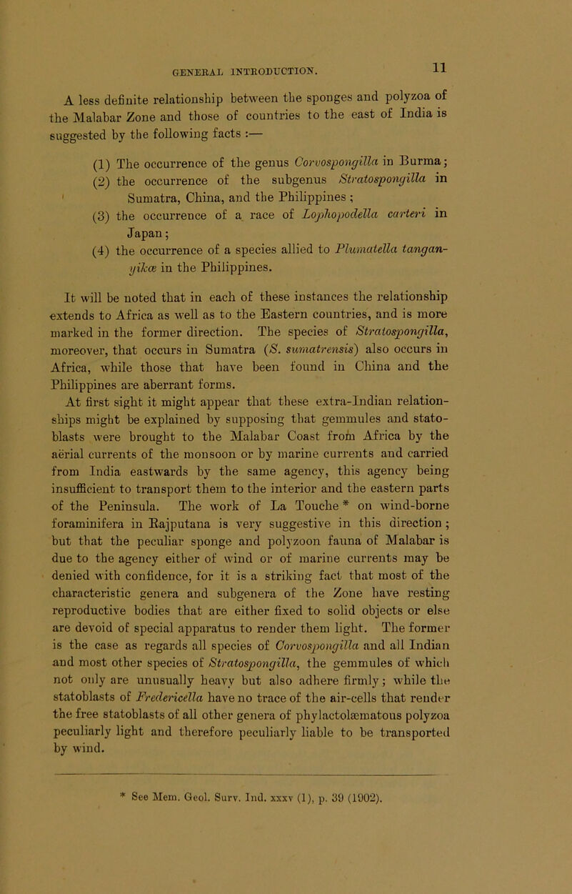 A less definite relationship between the sponges and polyzoa of the Malabar Zone and those of countides to the east of India is suggested by the following facts :— (1) The occurrence of the genus Corvospongilla in Burma; (2) the occurrence of the subgenus Stratospongilla in ' Sumatra, China, and the Philippines ; (3) the occurrence of a race of Lopliopodella earteri in Japan; (4) the occurrence of a species allied to Plumaiella tangan- yiJcce in the Philippines. It will be noted that in each of these instances the relationship extends to Africa as well as to the Eastern countries, and is more marked in the former direction. The species of Straiospongilla, moreover, that occurs in Sumatra {S. sumatrensis) also occurs in Africa, while those that have been found in China and the Philippines are aberrant forms. At first sight it might appear that these extra-Indian relation- ships might be explained by supposing that gemmules and stato- blasts were brought to the Malabar Coast from Africa by the aerial currents of the monsoon or by marine currents and carried from India eastwards by the same agency, this agency being insufficient to transport them to the interior and the eastern parts of the Peninsula. The work of La Touche * on wind-borne foraminifera in Bajputana is very suggestive in this direction ; but that the peculiar sponge and polyzoon fauna of Malabar is due to the agency either of wind or of marine currents may be denied with confidence, for it is a striking fact that most of the characteristic genera and subgenera of the Zone have resting reproductive bodies that are either fixed to solid objects or else are devoid of special apparatus to render them light. The former is the case as regards all species of Corvospongilla and all Indian and most other species of Straiospongilla, the gemmules of which not only are unusually heavy but also adhere firmly; while the statoblasts of Fredericella have no trace of the aii'-cells that render the free statoblasts of all other genera of phylactolaimatous polyzoa peculiarly light and therefore peculiarly liable to be transported by wind. * See Mem. Geol. Surv. Ind. sxxv (1), p. 39 (1902).