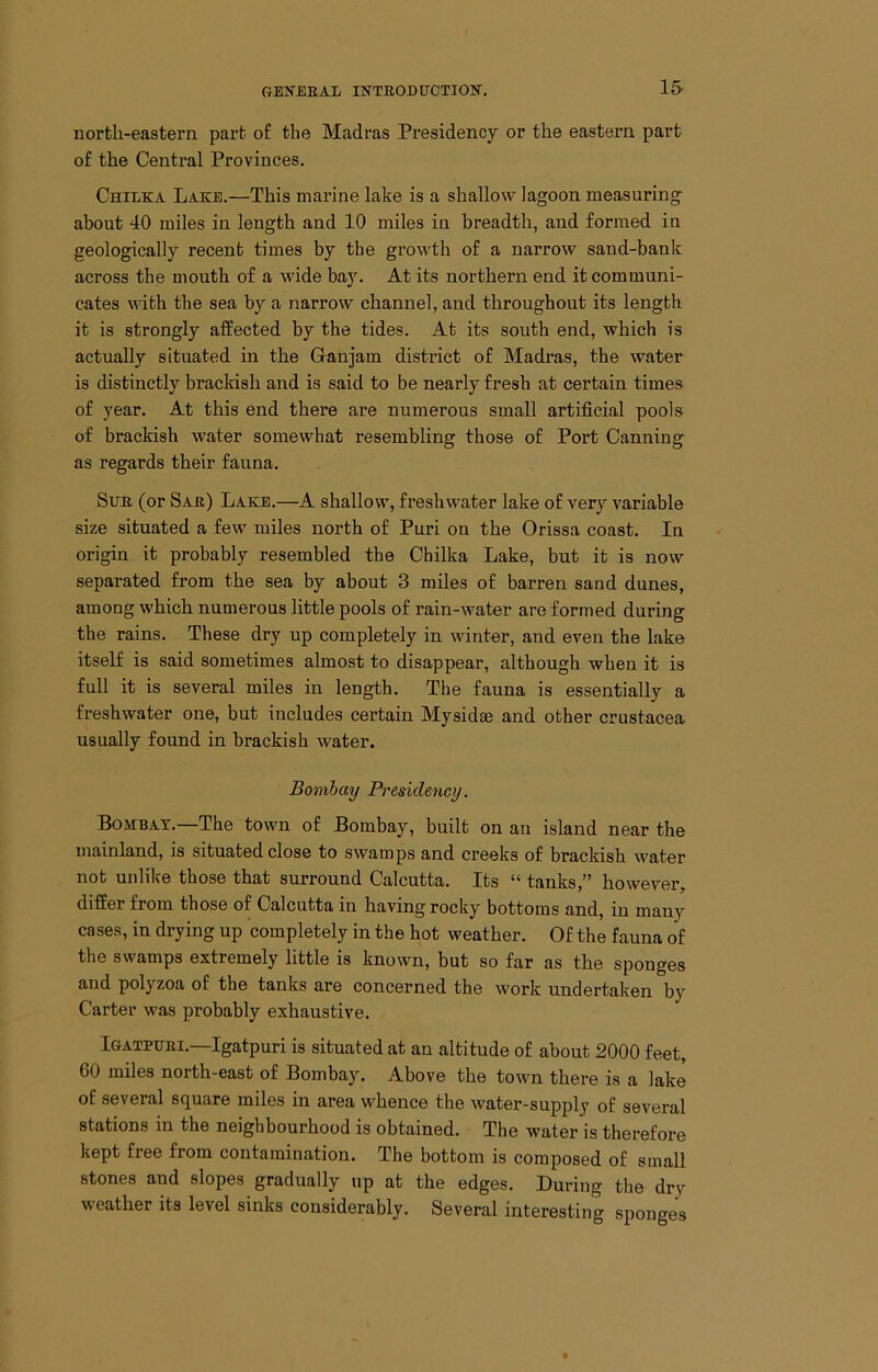 north-eastern part of the Madras Presidency or the eastern part of the Central Provinces, Chilka Lake.—This marine lake is a shallow lagoon measuring about 40 miles in length and 10 miles in breadth, and formed in geologically recent times by the growth of a narrow sand-banlc across the mouth of a wide baJ^ At its northern end it communi- cates with the sea by a narrow channel, and throughout its length it is strongly affected by the tides. At its south end, which is actually situated in the G-anjam district of Madi-as, the water is distinctly brackish and is said to be nearly fresh at certain times of year. At this end there are numerous small artificial pools of brackish water somewhat resembling those of Port Canning as regards their fauna. Sue (or Sae) Lake.—A shallow, freshwater lake of very variable size situated a few miles north of Puri on the Orissa coast. In origin it probably resembled the Chilka Lake, but it is now separated from the sea by about 3 miles of barren sand dunes, among which numerous little pools of rain-water are formed during the rains. These dry up completely in winter, and even the lake itself is said sometimes almost to disappear, although when it is full it is several miles in length. The fauna is essentially a freshwater one, but includes certain Mysidse and other Crustacea usually found in brackish water. Bomhay Presidency. Bombay.—The town of Bombay, built on au island near the mainland, is situated close to swamps and creeks of brackish water not unlike those that surround Calcutta. Its “ tanks,” however, differ from those of Calcutta in having rocky bottoms and, in many cases, in drying up completely in the hot weather. Of the fauna of the swamps extremely little is known, but so far as the sponges and polyzoa of the tanks are concerned the work undertaken by Carter was probably exhaustive. Igatpuei.—Igatpuri is situated at an altitude of about 2000 feet, 60 miles north-east of Bombay. Above the town there is a lake of several square miles in area whence the water-supply of several stations in the neighbourhood is obtained. The water is therefore kept free from contamination. The bottom is composed of small stones and slopes gradually up at the edges. During the dry weather its level sinks considerably. Several interesting sponges