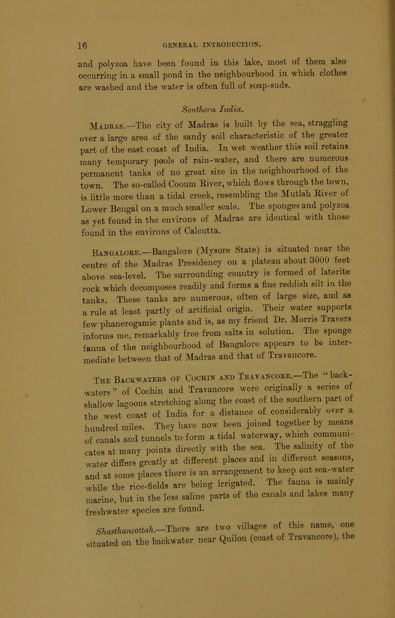 and polyzoa have been found in this lake, most of them also occurring in a small pond in the neighbourhood in which clothes are washed and the water is often full of soap-suds. Southern India. Madras.—The city of Madras is built by the sea, straggling over a large area of the sandy soil characteristic of the greater part of the east coast of India. In wet weather this soil retains many temporary pools of rain-water, and there are numerous permanent tanks of no great size in the neighbourhood of the town. The so-called Cooum Eiver, which flows through the town, is little more than a tidal creek, resembling the Mutlah Eiver of Lower Bengal on a much smaller scale. The sponges and polyzoa as yet found in the environs of Madras are identical with those found in the environs of Calcutta. Bangalore.—Bangalore (Mysore State) is situated near the centre of the Madras Presidency on a plateau about 3000 feet above sea-level. The surrounding country is formed of laterite rock which decomposes readily and forms a fine reddish silt in the tanks. These tanks are numerous, often of large size, and as a rule” at least partly of artificial origin. Their water supports few phanerogamic plants and is, as my friend Dr. Morris Travers informs me, remarkably free from salts in solution. The sponge fauna of the neighbourhood of Bangalore appears to be inter- mediate between that of Madras and that of Travaucore. The Backwaters oe Cochin and Tratancore. The back- waters” of Cochin aud Travancore were originally a series of shallow lagoons stretching along the coast of the southern part of the west coast of India for a distance of considerably over a hnndred miles. They have now been joined together by means of canals and tunnels to form a tidal waterway, which communi- cates at many points directly with the sea. The salinity of the water differs greatly at different places and in different seasons, and at some places there is an arrangement to keep out sea-water while the rice-fields are being irrigated. The fauna is mainly marine, but in the less saline parts of the canals and lakes many freshwater species are found. There are two villages of this name one situated on the baekwatei- neav Quilon (coast o£ Iravancore), the