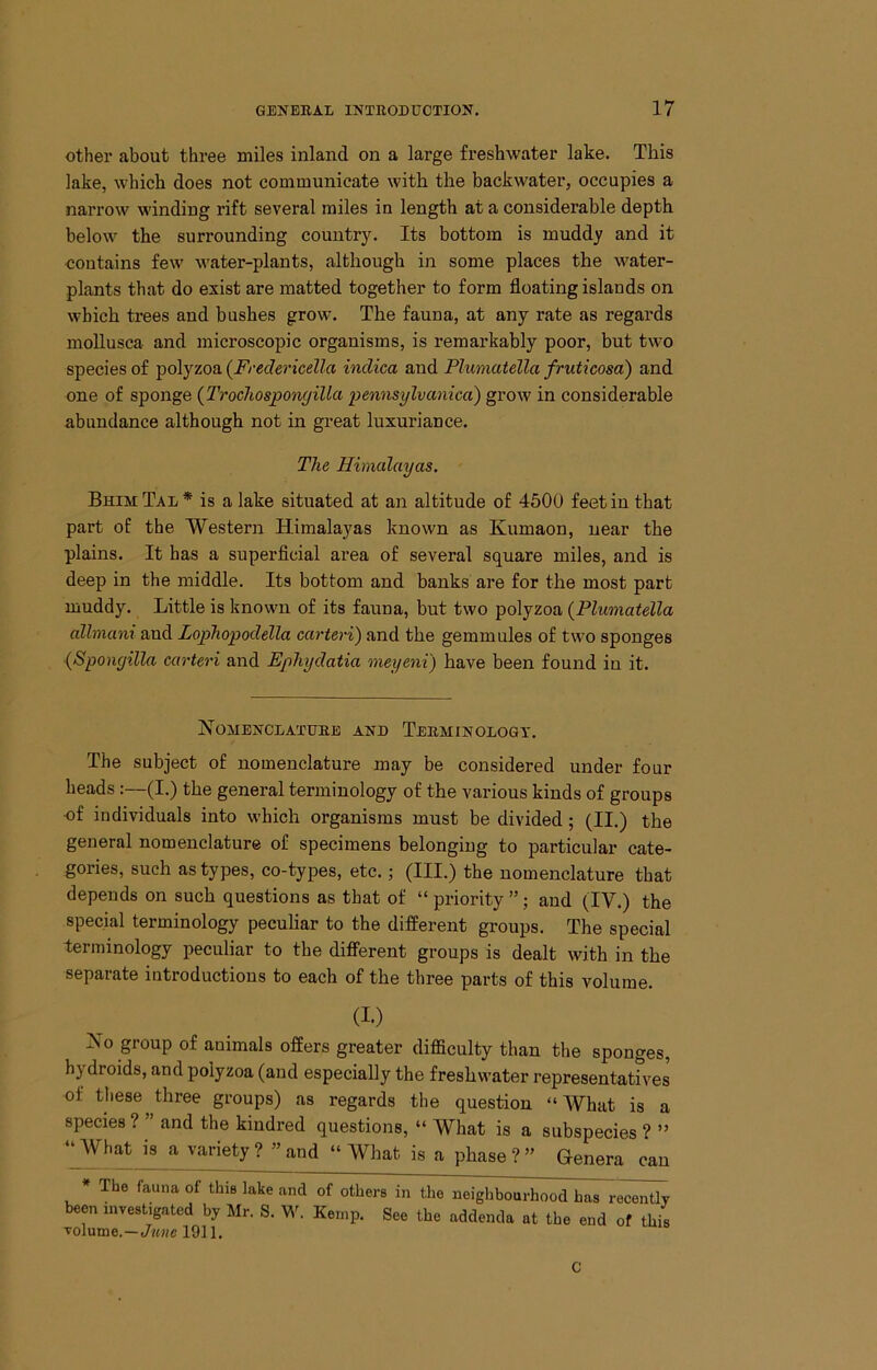 other about three miles inland on a large freshwater lake. This lake, which does not communicate with the backwater, occupies a narrow winding rift several miles in length at a considerable depth below the surrounding country. Its bottom is muddy and it contains few water-plants, although in some places the water- plants that do exist are matted together to form floating islands on which trees and bushes grow. The fauna, at any rate as regards mollusca and microscopic organisms, is remarkably poor, but two species of polyzoa (^Fredericella indica and Pluniatella fruticosa) and one of sponge {Trochosponyillci pennsylvanica) grow in considerable abundance although not in great luxuriance. The Himalayas, Bhim Tal * is a lake situated at an altitude of 4500 feet in that part of the Western Himalayas known as Kumaon, near the plains. It has a superficial area of several square miles, and is deep in the middle. Its bottom and banks are for the most part muddy. Little is known of its fauna, but two polyzoa (Pluniatella allmani and Lophopodella carteri) and the gemmules of two sponges (Spongilla carteri and Ephydatia meyeni) have been found in it. NOMEJiTCI/ATUKE ANE TeEMINOLOQY. The subject of nomenclature may be considered under four heads:—(I.) the general terminology of the various kinds of groups of individuals into which organisms must be divided; (II.) the general nomenclature of specimens belonging to particular cate- gories, such as types, co-types, etc.; (III.) the nomenclature that depends on such questions as that of “ priority ”; and (IV.) the special terminology peculiar to the different groups. The special terminology peculiar to the different groups is dealt with in the separate introductions to each of the three parts of this volume. (I.) No group of animals offers greater difficulty than the sponges, hydroids, and polyzoa (and especially the freshwater representatives of these three groups) as regards the question “What is a species ? ” and the kindred questions, “ What is a subspecies ? ” ‘^What k a variety ? ” and “ What is a phase?” Genera can * The fauna of this lake and of others in the neighbourhood has recently been investigated by Air. S. W. Kemp. See the addenda at the end of this c