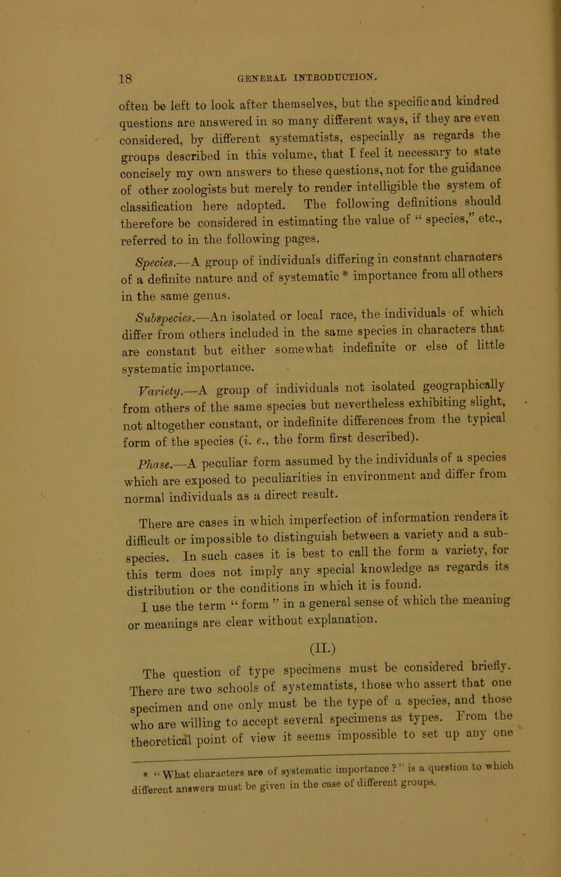 often be left to look after themselves, but the specific and kindred questions are answered in so many different ways, if they are even considered, by different systematists, especially as regards the groups described in this volume, that I feel it necessary to state concisely my own answers to these questions, not for the guidance of other zoologists but merely to render intelligible the system of classification here adopted. The following definitions should therefore be considered in estimating the value of “ species, etc., referred to in the following pages. Species.—A group of individuals differing in constant characters of a definite nature and of systematic * importance from all others in the same genus. Subs2)ecies.—An isolated or local race, the individuals of which differ from others included in the same species in characters that are constant but either somewhat indefinite or else of little systematic importance. Variety. A group of individuals not isolated geographically from others of the same species but nevertheless exhibiting slight, not altogether constant, or indefinite differences from the typical form of the species (i. e., the form first described). Phase. A peculiar form assumed by the individuals of a species which are exposed to peculiarities in environment and differ from normal individuals as a direct result. There are cases in which imperfection of information renders it difficult or impossible to distinguish between a variety and a sub- species. In such cases it is best to call the form a variety, for this term does not imply any special knowledge as regards its distribution or the conditions in which it is found.^ I use the term “ form ” in a general sense of which the meaning or meanings are clear without explanation. (II.) The question of type specimens must be considered briefly. There are two schools of systematists, those who assert that one specimen and one only must be the type of a species, and those who are willing to accept several specimens as types. Irom the theoretical point of view it seems impossible to set up any one characters are of systematic importance ? ” is a question to ^vhich different answers must be given in the case of different groups.