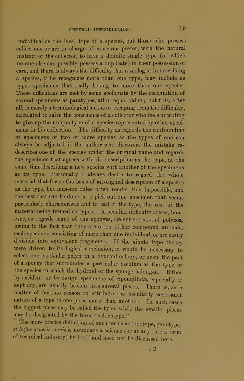 individual as the ideal type of a species, but those who possess collections or are in charge of museums prefer, with the natural instinct of the collector, to have a definite single type (of which no one else can possibl)’' possess a duplicate) in their possession or care, and there is always the difiiculty that a zoologist in describing a species, if he recognizes more than one type, may include as types specimens that really belong to more than one species. These difficulties are met by some zoologists by the recognition of several specimens as paratypes, all of equal value; but this, after all, is merely a terminological means of escaping from the difficulty, calculated to salve the conscience of a collector who feels unwilling to give up the unique type of a species represented by other speci- mens in his collection. The difficulty as regards the confounding of specimens of two or more species as the types of one can always be adjusted if the author who discovers the mistake re- describes one of the species under the original name and regards the specimen that agrees with his description as the type, at the same time describing a new species with another of the specimens as its type. Personally I always desire to regard the whole material that forms the basis of an original description of a species as the type, but museum rules often render this impossible, and the best that can be done is to pick out one specimen that seems particularly characteristic and to call it the type, the rest of the material being termed co-types. A peculiar difficulty arises, how- ever, as regards many of the sponges, ccelenterates, and polyzoa, owing to the fact that they are often either compound animals, each specimen consisting of more than one individual, or are easily divisible into equivalent fragments. If the single type theory were driven to its logical conclusion, it would be necessary to select one particular polyp in a hydroid colony, or even the part of a sponge that surrounded a particular osculum as the type of the species to which the hydroid or the sponge belonged. Either by accident or by design specimens of Spougillidm, especially if kept dry, are usually broken into several pieces. There is, as a matter of fact, no reason to attribute the peculiarly sacrosanct nature of a type to one piece more than another. lu such cases the biggest piece may be called the type, while the smaller pieces may be designated by the term “ schizotype,” The more precise definition of such terms as topotype, genotype, et Jmjus generis omnis is nowadays a science (or at any rate a form' of technical industry) by itself and need not be discussed here. c2
