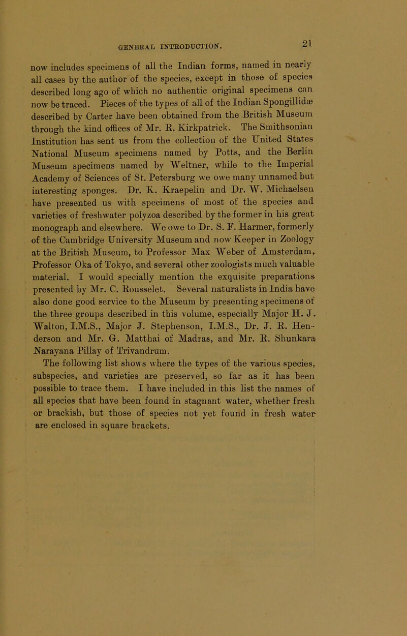 now includes specimens o£ all the Indian forms, named in nearly all cases by the author of the species, except in those of species described long ago of which no authentic original specimens can now be traced. Pieces of the types of all of the Indian Spongillidse described by Carter have been obtained from the British Museum through the kind offices of Mr. E. Kirkpatrick. The Smithsonian Institution has sent us from the collection of the United States National Museum specimens, named by Potts, and the Berlin Museum specimens named by Weltner, while to the Imperial Academy of Sciences of St. Petersburg we owe many unnamed but interesting sponges. Dr. K. Kraepelin and Dr. W. Michaelsen have presented us with specimens of most of the species and varieties of freshwater polyzoa described by the former in his great monograph and elsewhere. We owe to Dr. S. F. Harmer, formerly of the Cambridge University Museum and now Keeper in Zoology at the British Museum, to Professor Max Weber of Amsterdamt Professor Oka of Tokyo, and several other zoologists much valuable material. I would specially mention the exquisite preparations, presented by Mr. C. Eousselet. Several naturalists in India have also done good service to the Museum by presenting specimens of the three groups described in this volume, especially Major H. J. Walton, I.M.S., Major J. Stephenson, I.M.S., Dr. J. E. Hen- derson and Mr. G. Matthai of Madras, and Mr. E. Shunkara Narayana Pillay of Trivandrum. The following List shows where the types of the various species, subspecies, and varieties are preserved, so far as it has been possible to trace them. I have included in this list the names of all species that have been found in stagnant water, whether fresh or brackish, but those of species not yet found in fresh water are enclosed in square brackets.