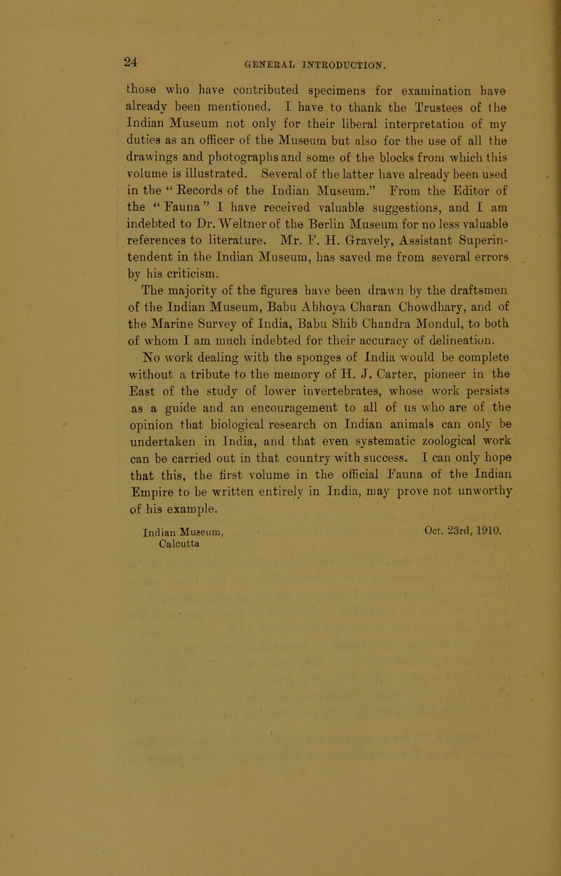 those who have contributed specimens for examination have already been mentioned. I have to thank the Trustees of the Indian Museum not only for their liberal interpretation of my duties as an officer of the Museum but also for the use of all the drawings and photographs and some of the blocks from which this volume is illustrated. Several of the latter have already been used in the “ Records of the Indian Museum.” From the Editor of the “ Fauna ” I have received valuable suggestions, and I am indebted to Dr. Weltuer of the Berlin Museum for no less valuable references to literature. Mr. F. H. Gravely, Assistant Superin- tendent in the Indian Museum, has saved me from several errors by his criticism. The majority of the figures have been drawn by the draftsmen of the Indian Museum, Babu Abhoya Charan Chowdhary, and of the Marine Survey of India, Babu Shib Chandra Mondul, to both of whom I am much indebted for their accuracy of delineation. No work dealing with the sponges of India would be complete without a tribute to the memory of H. J. Carter, pioneer in the East of the study of lower invertebrates, whose work persists as a guide and an encouragement to all of us who are of the opinion that biological research on Indian animals can only be undertaken in India, and that even systematic zoological work can be carried out in that country with success. I can onlj'’ hope that this, the first volume in the official Fauna of the Indian Empire to be written entirely in India, may prove not unworthy of his example. Iiutian Museum, Calcutta Oct. 23rd, 1910.