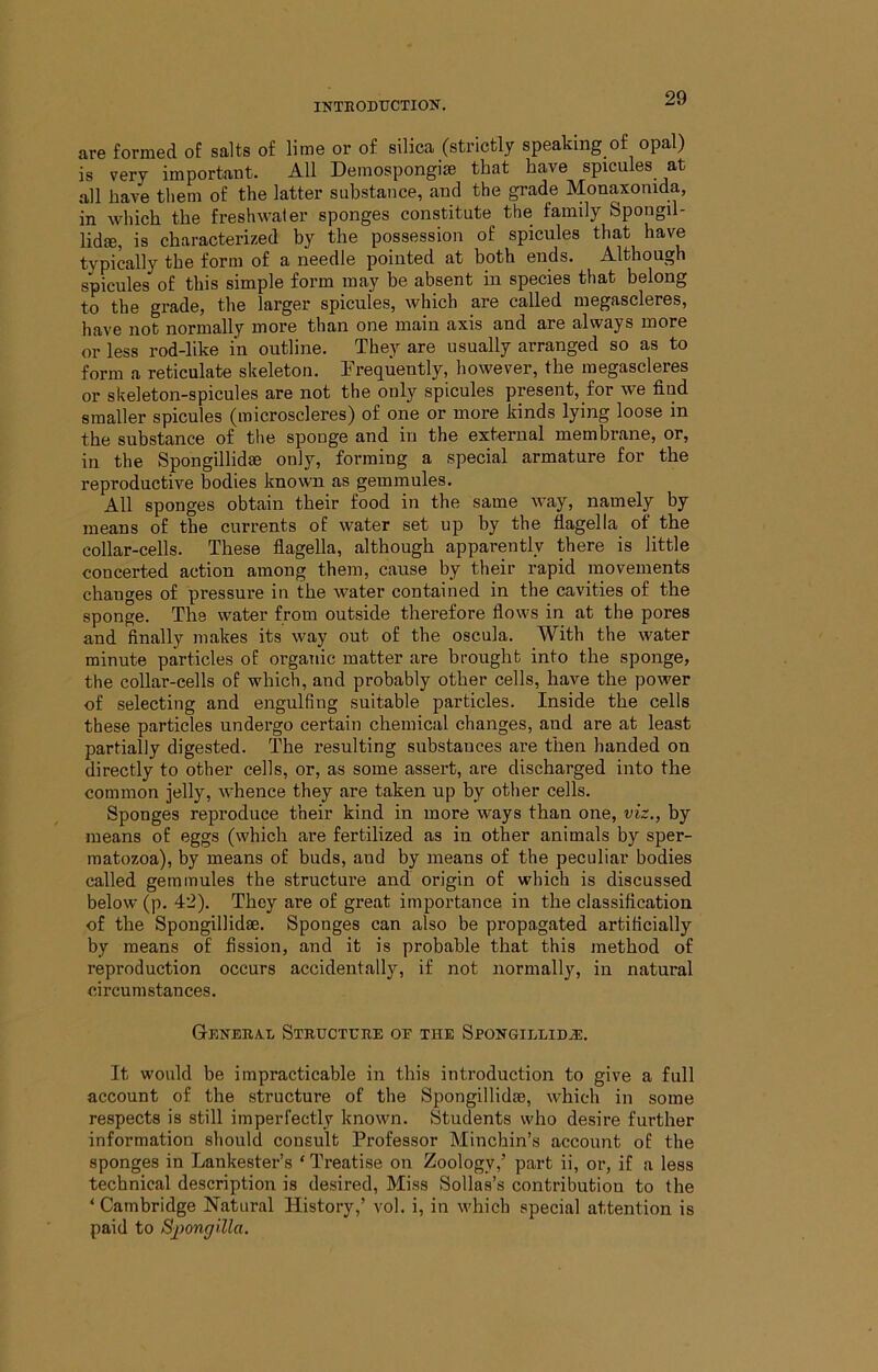 are formed of salts of lime or of silica (strictly speaking of opal) is very important. All Deinospongim that have spicules at all have them of the latter substance, and the grade Monaxonida, in which the freshwater sponges constitute the family Spongil- lid®, is characterized by the possession of spicules that have tvpically the form of a needle pointed at both ends. Although spicules of this simple form may be absent in species that belong to the grade, the larger spicules, which are called megascleres, have not normally more than one main axis and are always more or less rod-like in outline. They are usually arranged so as to form a reticulate skeleton. Frequently, however, the megascleres or skeleton-spicules are not the only spicules present, for we find smaller spicules (microscleres) of one or more kinds lying loose in the substance of the sponge and in the external membrane, or, in the Spongillidae only, forming a special armature for the reproductive bodies known as gemmules. All sponges obtain their food in the same way, namely by means of the currents of water set up by the flagella of the collar-cells. These flagella, although appai-ently there is little concerted action among them, cause by their rapid movements changes of pressure in the water contained in the cavities of the sponge. The water from outside therefore flows in at the pores and finally makes its way out of the oscula. With the water minute particles of organic matter are brought into the sponge, the collar-cells of which, and probably other cells, have the power of selecting and engulfing suitable particles. Inside the cells these particles undergo certain chemical changes, and are at least partially digested. The resulting substances are then handed on directly to other cells, or, as some assert, are discharged into the common jelly, whence they are taken up by other cells. Sponges reproduce their kind in more ways than one, viz., by means of eggs (which are fertilized as in other animals by sper- matozoa), by means of buds, and by means of the peculiar bodies called gemmules the structui’e and origin of which is discussed below (p. 42). They are of great importance in the classification of the Spongillidae. Sponges can also be propagated artificially by means of fission, and it is probable that this method of reproduction occurs accidentally, if not normall}'^, in natural circumstances. Gexekal Structure oe the Spongillidae, It would be impracticable in this introduction to give a full account of the structure of the Spongillidae, which in some respects is still imperfectly known. Students who desire further information should consult Professor Minchin’s account of the sponges in Lankester’s ‘Treatise on Zoology,’ part ii, or, if a less technical description is desired. Miss Sollas’s contribution to the ‘ Cambridge Natural History,’ vol. i, in which special attention is paid to Spongilla.