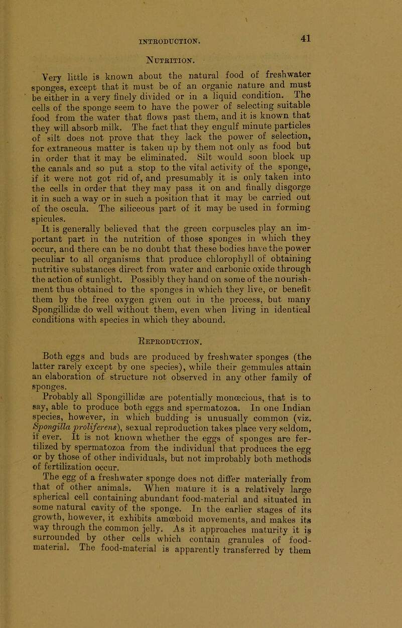 Nutbition. Yery little is known about the natural food of freshwater sponges, except that it must be of an organic nature and must be either in a very finely divided or in a liquid condition. The cells of the sponge seem to have the power of selecting suitable food from the water that flows past them, and it is known that they will absorb milk. The fact that they engulf minute particles of silt does not prove that they lack the power of selection, for extraneous matter is taken up by them not only as food but in order that it may be eliminated. Silt would soon block up the canals and so put a stop to the vital activity of the sponge, if it were not got rid of, and presumably it is only taken into the cells in order that they may pass it on and finally disgorge it in such a way or in such a position that it may be carried out of the oscula. The siliceous part of it may be used in forming spicules. It is generally believed that the green corpuscles play an im- portant part iu the nutrition of those sponges in which they occur, and there can be no doubt that these bodies have the power peculiar to all organisms that produce chlorophyll of obtaining nutritive substances direct from water and carbonic oxide through the action of sunlight. Possibly they hand on some of the nourish- ment thus obtained to the sponges in which they live, or benefit them by the free oxygen given out in the process, but many Spongillidae do well without them, even when living in identical conditions with species in which they abound. EEPBODTTCTIOIir. Both eggs and buds are produced by freshwater sponges (the latter rarely except by one species), while their gemmules attain an elaboration of structure ]iot observed in any other family of sponges. Probably all Spongillidse are potentially monoecious, that is to say, able to produce both eggs and spermatozoa. In one Indian species, however, in which budding is unusually common (viz. Spongilla proliferens), sexual reproduction takes place very seldom, if ever. It is not known whether the eggs of sponges are fer- tilized by spermatozoa from the individual that produces the egg or by those of other individuals, but not improbably both methods of fertilization occur. The egg of a freshwater sponge does not differ materially from that of other animals. When mature it is a relatively large spherical cell containing abundant food-material and situated in some natural cavity of the sponge. In the earlier stages of its growth, however, it exhibits amoeboid movements, and makes its way through the common jelly. As it approaches maturity it is surrounded by other cells which contain granules of food- material. The food-material is apparently transferred by them
