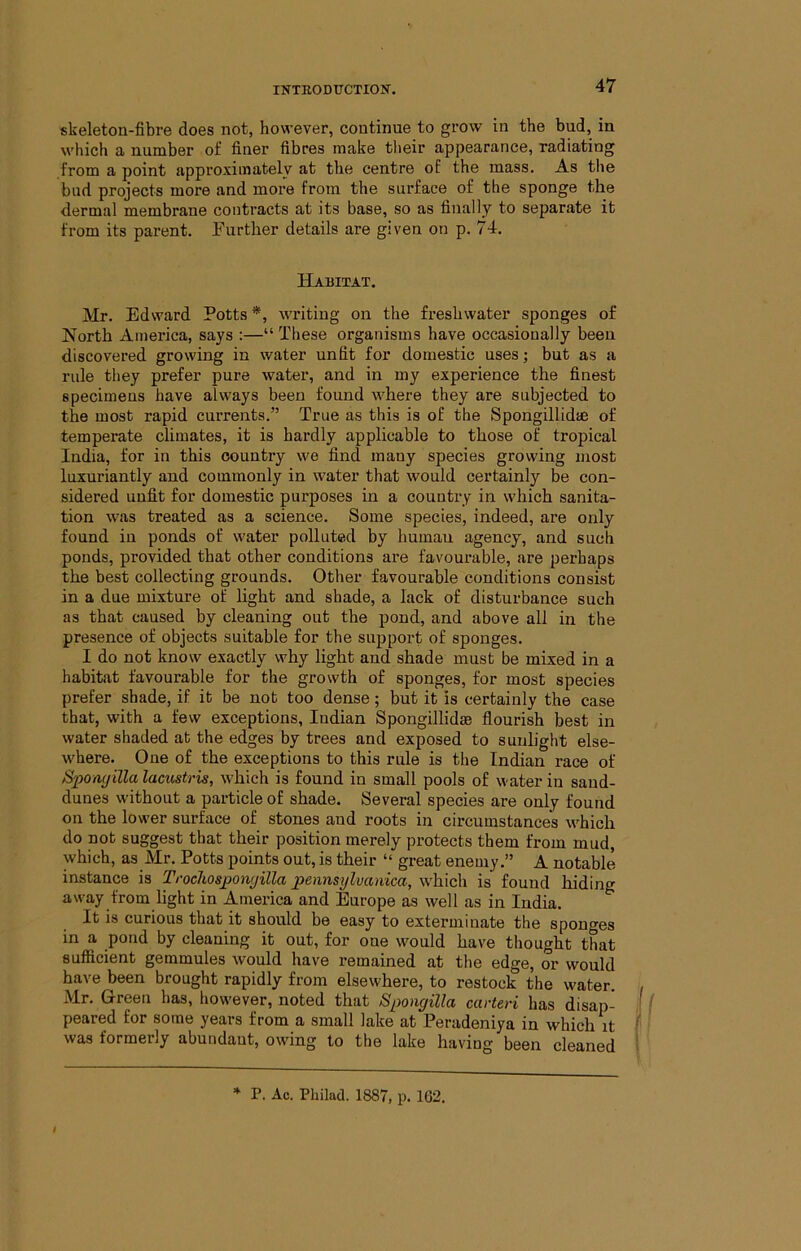 skeleton-fibre does not, however, continue to grow in the bud, in which a number of finer fibres make their appearance, radiating from a point approximately at the centre of the mass. As the bud projects more and more from the surface of the sponge the dermal membrane contracts at its base, so as finally to separate it from its parent. Further details are given on p. 74. Habitat. Mr. Edward Potts *, writing on the freshwater sponges of North America, says :—“ These organisms have occasionally been discovered growing in water unfit for domestic uses; but as a rule they prefer pure water, and in my experience the finest specimens have always been found where they are subjected to the most rapid currents.” True as this is of the Spongillidae of temperate climates, it is hardly applicable to those of tropical India, for in this country we find many species growing most luxnriantly and commonly in water that would certainly be con- sidered unfit for domestic purposes in a country in which sanita- tion was treated as a science. Some species, indeed, are only found in ponds of water polluted by human agency, and such ponds, provided that other conditions are favourable, are perhaps the best collecting grounds. Other favourable conditions consist in a due mixture of light and shade, a lack of disturbance such as that caused by cleaning out the pond, and above all in the presence of objects suitable for the support of sponges. I do not know exactly why light and shade must be mixed in a habitat favourable for the growth of sponges, for most species prefer shade, if it be not too dense; but it is certainly the case that, with a few exceptions, Indian Spongillidae flourish best in water shaded at the edges by trees and exposed to sunlight else- where. One of the exceptions to this rule is the Indian race of Spomjilla lacustris, which is found in small pools of water in sand- dunes without a particle of shade. Several species are only found on the lower surface of stones and roots in circumstances which do not suggest that their position merely protects them from mud, which, as Mr. Potts points out, is their “ great enemy.” A notable instance is Trochosponyilla pennsylvanica, which is found hiding away from light in America and Europe as well as in India. It is curious that it should be easy to exterminate the sponges in a pond by cleaning it out, for one would have thought tLt sufficient gemmules would have remained at the edge, or would have been brought rapidly from elsewhere, to restock the water. Mr. Green has, however, noted that Spongilla carteri has disap- if peared for some years from a small lake at Peradeniya in which it (' was formerly abundant, owing to the lake having been cleaned I * P. Ac. Philacl. 1887, p. 162.