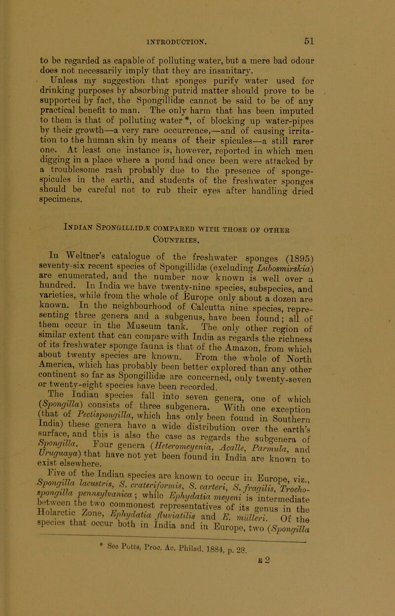 to be regarded as capable of polluting water, but a mere bad odour does not necessarily imply that they are insanitary. Unless my suggestion that sponges purify water used for drinking purposes by absorbing putrid matter should prove to be supported by fact, the Spongillidse cannot be said to be of any practical benefit to man. The only harm that has been imputed to them is that of polluting water *, of blocking up water-pipes by their growth—a very rare occurrence,—and of causing irrita- tion to the human skin by means of their spicules—a still rarer one. At least one instance is, however, reported in which men digging in a place where a pond had once been were attacked by a troublesome rash probably due to the presence of sponge- spicules in the earth, and students of the freshwater sponges should be careful not to rub their eyes after handling dried specimens. Indian Spongillid.e compared with those of other Countries. In Weltner’s catalogue of the freshwater sponges (1895) seventy-six recent species of Spongillidse (excluding LuhosmirsUa) are enumerated, and the number now known is well over a hundred. In India we have twenty-nine species, subspecies, and varieties, while from the whole of Europe only about a dozen are known. In the neighbourhood of Calcutta nine species, repre- senting three genera and a subgenus, have been found; all of them occur in the Museum tank. The onlv other region of similar extent that can compare with India as regards the richness of Its freshwater sponge fauna is that of the Amazon, from which about twenty species are known. Erom the whole of North America, which has probably been better explored than any other continent so far as Spongillidse are concerned, only twenty-seven or twenty-eight species have been recorded. species fall into seven genera, one of which <^Sporujilla) consists of three subgenera. With one exception (that oh Eec^^S2^o?^r/^«a, which has only been found in Southern India) these genera have a wide distribution over the earth’s ^ regards the subgenera of Sp ncjilla. I our genera {Heterometjenia, Acalle, Parmula, and e^TsTSvhLt Five of the Indian species are known to occur in Europe viz SpongiUa lac.ustris, S. crateriformis, S. carteri, S. fraqiUs,Trocho- between the two cminmonest representatives of its genus in the Holarctic Zone, Epliydatia. fluviatilis and E. mUlhri. Of the epeciea that occur both in India and in Europe, two (Vyiifa See Potta, Proc. Ac. Philod. 1881, p. 28.