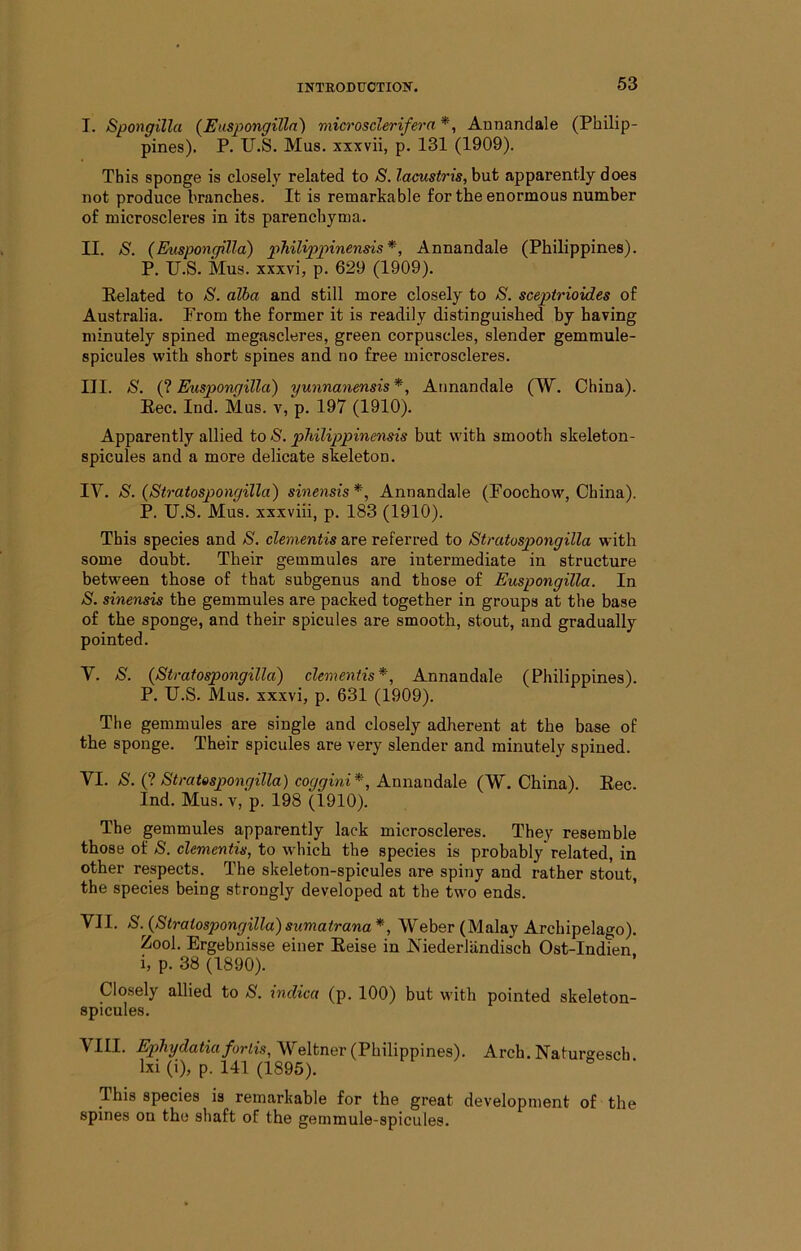 INTRODtrOTIOIT. I. Spongilla (Eusj)ongilla) microsclerifera *, Annandale (Philip- pines). P. U.S, Mus. xxxvii, p. 131 (1909). This sponge is closely related to S. locust7’{s,hnt apparently does not produce branches. It is remarkable for the enormous number of microscleres in its parenchyma. II. S. (Euspongilla) philippinensis*, Annandale (Philippines). P. U.S. Mus. xxxvi, p. 629 (1909). Eelated to S. alba and still more closely to S. sceptrioides of Australia. From the former it is readily distinguished by having minutely spined megascleres, green corpuscles, slender gemmule- spicules with short spines and no free microscleres. III. S. (? Euspongilla) yunnanensis *, Annandale (W. China). Eec. Ind. Mus. v, p. 197 (1910). Apparently allied to S. philippinensis but with smooth skeleton- spicules and a more delicate skeleton. IV. S. (Stratospongilla) sineiisis*, Annandale (Foochow, China). P. U.S. Mus. xxxviii, p. 183 (1910). This species and S. dementis are referred to Stratospongilla with some doubt. Their gemmules are intermediate in structure between those of that subgenus and those of Euspongilla. In S. sinensis the gemmules are packed together in groups at the base of the sponge, and their spicules are smooth, stout, and gradually pointed. V. S. {Stratospongilla) dementis*, Annandale (Philippines). P. U.S. Mus. xxxvi, p. 631 (1909). The gemmules are single and closely adherent at the base of the sponge. Their spicules are very slender and minutely spined. VI. S. {^. Stratospongilla) coggini*, A.\xxi&vidsi\e (W. China). Eec. Ind. Mus. V, p. 198 (1910). The gemmules apparently lack microscleres. They resemble those of S. dementis, to which the species is probably related, in other respects. The slteleton-spicules are. spiny and rather stout, the species being strongly developed at the two ends. VII. S. {Stratospongilla)sumatrana*, Weber (Malay Archipelago). Zool. Ergebnisse einer Eeise in JN'iederlandisch Ost-Indien i, p. 38 (1890). Closely allied to S. indica (p. 100) but with pointed skeleton- spicules. VIII. /ora's, Weltner (Philippines). Arch. Naturgesch Ixi (i), p. 141 (1895). This species is remarkable for the great development of the spines on the shaft of the gemmule-spicules.