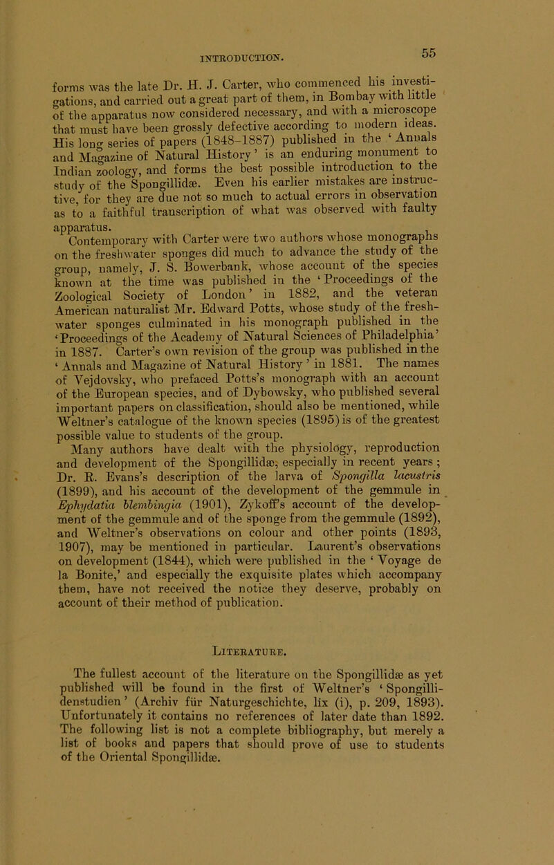 forms was the late Dr. H. J. Carter, who commenced his .investi- gations, and carried out a great part of tliem, ]n Bombay with little of the apparatus now considered necessary, and with a microscope that must have been grossly defective according to modern ideas. His lono- series of papers (1848-1887) published in the ‘ Anuals and Magazine of Natural History ’ is an enduring monument to Indian zoology, and forms the best possible introduction to the study of the Spongillidse. Even his earlier mistakes are instruc- tive, for they are due not so much to actual errors in observation as to a faithful transcription of what was observed with faulty appai’atus. ContGuiporary with C^-rtGrwGi’G two authors wnosG moiiograpns on the freshwater sponges did much to advance the study of the group, namely, J. S. Bowerbanb, whose account of the species known at the time was published in the ‘Proceedings of the Zoological Society of London' in 1882, and the veteran American naturalist Mr. Edward Potts, whose study of the fresh- water sponges culminated in his monograph published in the ‘Proceedings of the Academy of Natural Sciences of Philadelphia’ in 1887. Carter’s own revision of the group was published in the ‘ Annals and Magazine of Natural Plistory ’ in 1881. The names of Yejdovsky, who prefaced Potts’s monograph with an account of the European species, and of Dybowsky, who published several important papers on classification, should also be mentioned, while Weltner’s catalogue of the known species (1895) is of the greatest possible value to students of the group. Many authors have dealt with the physiology, reproduction and development of the Spongillidao; especially in recent years; Dr. R. Evans’s description of the larva of Spongilla lacmiris (1899), and his account of the development of the gemmule in Ephydatia hlenibinc/ia (1901), Zykoff’s account of the develop- ment of the gemmule and of the sponge from the gemmnle (1892), and Weltner’s observations on colour and other points (1893, 1907), may be mentioned in particular. Laurent’s observations on development (1844), which were published in the ‘ Voyage de la Bonite,’ and especially the exquisite plates which accompany them, have not received the notice they deserve, probably on account of their method of publication. Literature. The fullest account of the literature on the Spongillidse as yet published will be found in the first of Weltner’s ‘ Spongilli- denstudien ’ (Archiv fiir Naturgeschichte, lix (i), p. 209, 1893). Unfortunately it contains no references of later date than 1892. The following list is not a complete bibliography, but merely a list of books and papers that should prove of use to students of the Oriental Spongillidse.