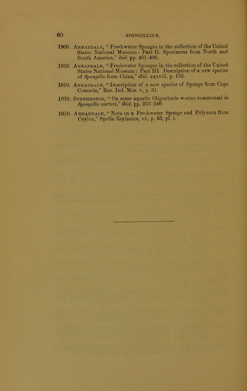 1909. Annandai.e, “ Fre.«hwater Sponges in the collection of the United States National Museum : Part II. Specimens from North and South America,” ibid. pp. 40I-40G. 1910. Annandale, “ Freshwater Sponges in the collection of the United States National Museum : Part III. Description of a new species of Spongilla from China,” ibid, xxxviii, p. 183. 1910. Annandale, “ Description of a new species of Sponge from Cape Comorin,” Rec. Ind. Mus. v, p. 31. 1910. Stephenson, “ On some aquatic Oligochsete worms commensal in Spongilla carteri,” ibid, pp. 233-240. 1910. Annandale, “ Note on a Freshwater Sponge and Polyzoon fr’om Ceylon,” Spolia Zeylanica, vii, p. 63, pi. i.