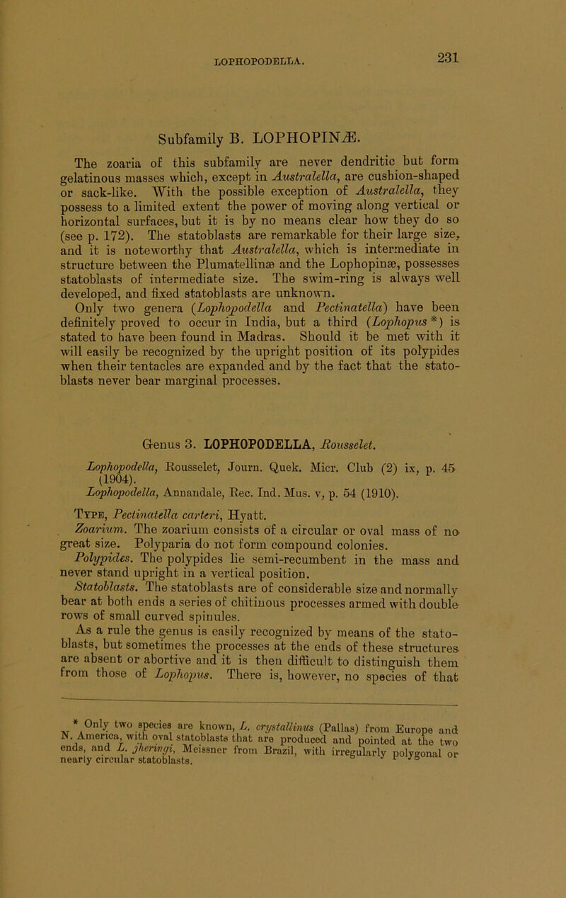 Subfamily B. LOPHOPIN^. The zoaria of this subfamily are never dendritic but form gelatinous masses which, except in A.ustralellct, are cushion-shaped or sack-like. With the possible exception of Australella, they possess to a limited extent the power of moving along vertical or horizontal surfaces, but it is by no means clear how they do so (see p. 172). The statoblasts are remarkable for their large size, and it is noteworthy that Australella, which is intermediate in structure between the Plumatellinae and the Lophopinse, possesses statoblasts of intermediate size. The swim-ring is always well developed, and fixed statoblasts are unknown. Only two genera (^Lophopodella and Pectinatella) have been definitely proved to occur in India, but a third (Lopliopus*) is stated to have been found in Madras. Should it be met with it will easily be recognized by the upright position of its polypides when their tentacles are expanded and by the fact that the stato- blasts never bear marginal processes. Grenus 3. LOPHOPODELLA, Eousselet. Lophopodella, Eousselet, Journ. Quek. Micr. Club (2) ix, p. 45 (1904). Lophopodella, Anuandale, Eec. Ind. Mus. v, p. 54 (1910). Type, Pectinatella carteri, Hyatt. Zoarium. The zoarium consists of a circular or oval mass of no great size. Polyparia do not form compound colonies. Polypides. The polypides lie semi-recumbent in the mass and never stand upright in a vertical position. Statoblasts. The statoblasts are of considerable size and normally bear at both ends a series of chitiuous processes armed with double rows of small curved spinules. As a rule the genus is easily recognized by means of the stato- blasts, but sometimes the processes at the ends of these structures are absent or abortive and it is then difficult to distinguish them from those of Lophopus. There is, however, no species of that * Only two species are known, L. crystallimis (Pallas) from Europe and N. America, with oval statoblasts that are produced and pointed at the two ends and L jherivgi, Meissner from Brazil, with irregularly polygonal or nearly circular statoblasts. i Jei