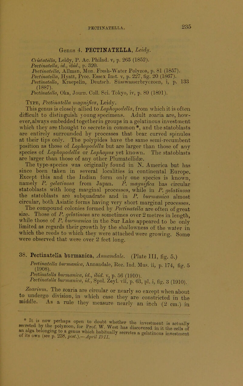 Genus 4. PECTINATELLA, Leichj. Ciisiatella, Leidj', P. Ac. Pliilad. v, p. 265 (1852). Pectinatelkt, id., ibid., p. 320. Pectinatella, Allman, Mon. Fresli-Water Polyzoa, p. 81 (1857). Pectmafelia, Hyatt, Proc. Essex Inst, v, p. 227, fig. 20 (1867). Pectinatella, Kraepelin, Deutscli. Susswasserbryozoen, i, p. 133 (1887). Pectinatella, Oka, Journ. Coll. Sci. Tokyo, ir, p. 89 (1891). Tape, Pectinatella macinifica, Leidj'. This genus is closely allied to Lophopodella, from which it is often difficult to distinguish young specimens. Adult zoaria are, how- ever, always embedded togetherin groups in a gelatinous investment which they are thought to secrete in common*, and the statoblasts are entirely surrounded by processes that bear curved spinules at their tips only. The polypides have the same semi-recumbent position as those of Lophopodella hut are larger than those of any species of Lophopodella or Lophopus yet known. The statoblasts are larger than those of any other Plumatellidje. The type-species was originally found in IST. America but has since been taken in several localities in continental Europe. Except this and the Indian form only one species is known, namely P. gelatinosa from Japan. P. magnifica has circular statoblasts with long marginal processes, while in P. gelatinosa the statoblasts ai’e subquadrate and in P. hurmanica almost circular, both Asiatic forms having very short marginal processes. _ The compound colonies formed by Pectinatella are often of great size. Those of P. gelatinosa are sometimes over 2 metres in length, while those of P. biormcmica in the Sur Lake appeared to be only limited as regards their growth by the shallowness of the water in which the reeds to which they were attached were growing. Some were observed that were over 2 feet lone:. o 38. Pectinatella hurmanica, Annandale. (Plate 111, tig. 5.) Pectinatella burmanica, Annaudale, Rec. lud. Mus. ii, p. 174, fio-. 5 (1908). Pectinatella hurmanica, id., ibid, v, p. 56 (1910). Pectinatella burmanica, id., Spol. Zeyl. vii, p. 63, pi. i, fig. 3 (1910). Zoarium. The zoaria are circular or nearly so except when about to undergo division, in which case they are constricted in the middle. As a rule they measure nearly an inch (2 cm.) in i’K 4oubfc whether the investinent is actually wereted by the polyzoon, for Prof. W. West has discovered in it the cells of