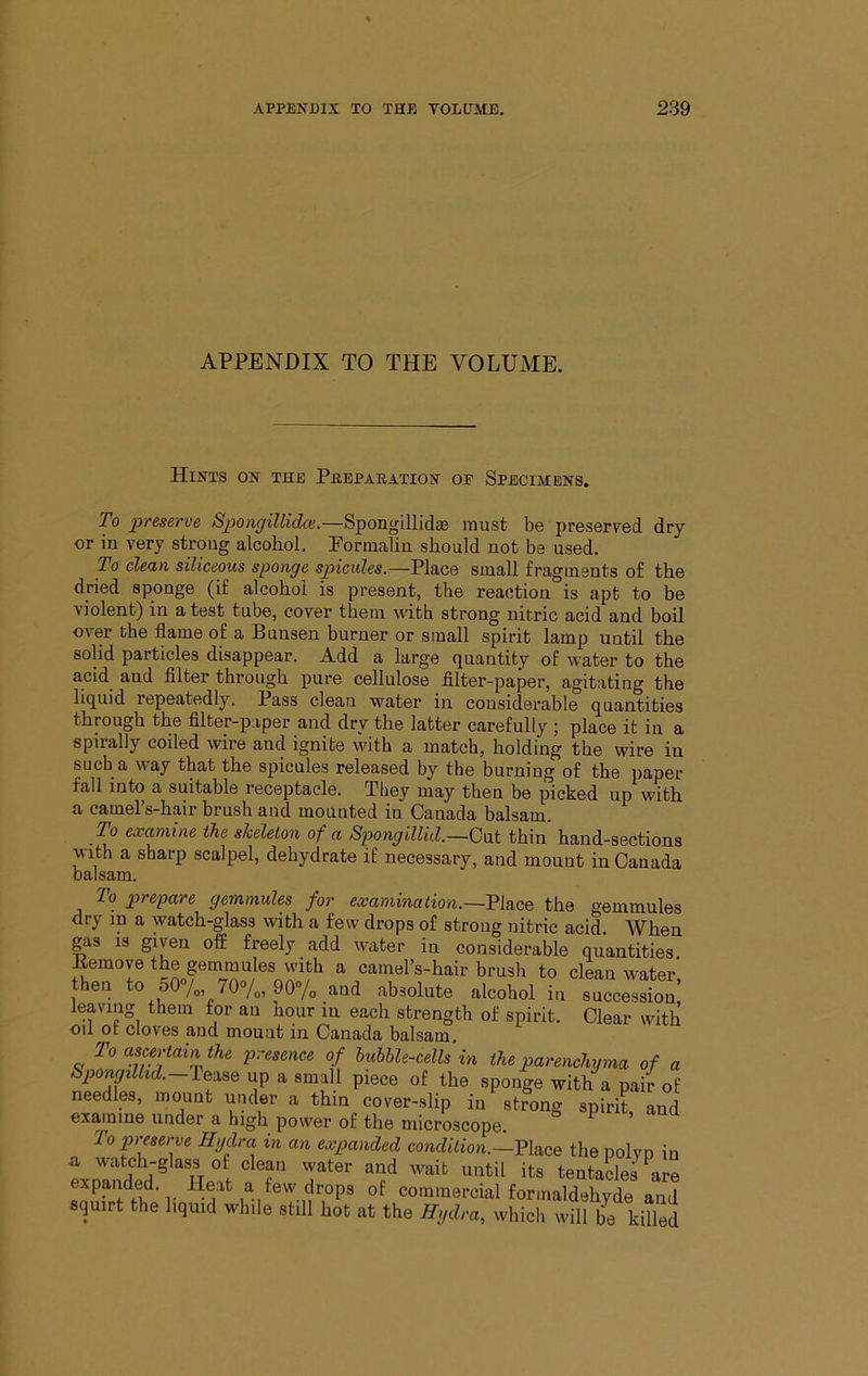 APPENDIX TO THE VOLUME. Hints on the Phepakation oe Specimens. To preserve Spongillidce.—Spongillidae must be preserved dry or in very strong alcohol. Formalin should not be used. To clefin siliceous sponge spicides.—Place small fragments of the dried sponge (if alcohol is present, the reaction is apt to be violent) in a test tube, cover them with strong nitric acid and boil over the flame of a Bunsen burner or small spirit lamp until the solid particles disappear. Add a large quantity of water to the acid and Alter through pure cellulose fllter-paper, agitating the liquid repeatedly. Pass clean water in considerable quantities through the fllter-paper and dry the latter carefully ; place it in a spirally coiled wire and ignite with a match, holding the wire in such a way that the spicules released by the burning of the paper fall into a suitable receptacle. They may then be picked up with a camel’s-hair brush and mounted in Canada balsam. To examine the skeleton of a Siwngillid.—Gxxt thin hand-sections with a sharp scalpel, dehydrate if necessary, and mount in Canada balsam. To prepare gemmules for examination.—Ti&Qe the gemmules dry in a watch-glass with a few drops of strong nitric acid. When gas is given off freely add water in considerable quantities Bemove the gemmules with a camel’s-hair brush to cleau water then to o0%, 70“/„, 90“/o and absolute alcohol in succession’ leaving them for an hour in each strength of spirit. Clear with oil ot cloves and mount in Canada balsam. To ascertain the presence of bubble-cells in the parenchyma of a Spongillid.—Y&^se up a small piece of the sponge with a pair of needles, mount under a thin cover-slip in strong spirit and examine under a high power of the microscope. * 'lo preserve Hydra in an expanded condition.—the polyp in a watch-glass of clean water and wait until its tentacles are expanded. Heat a few drops of commercial formaldehyde and squirt the liquid while still hot at the Hydra, which will be killed