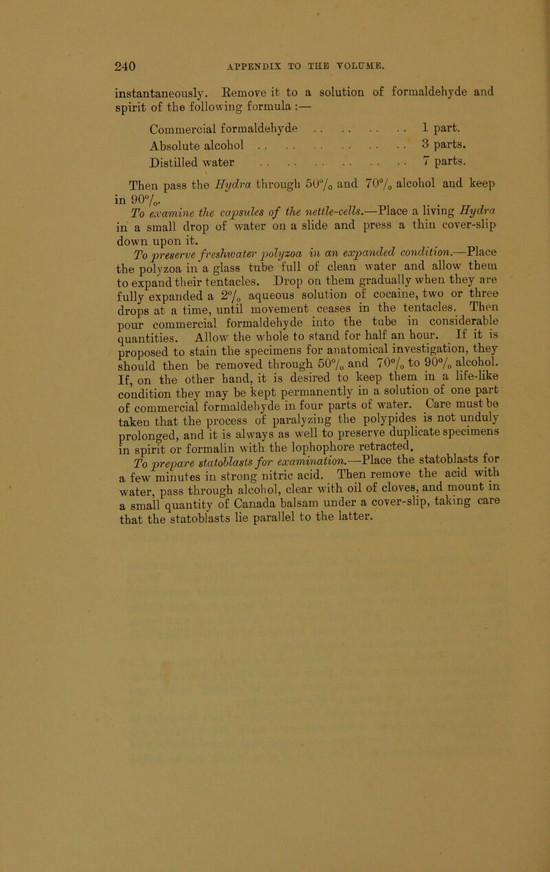 instantaneously. Eemove it to a solution of formaldehyde and spirit of the following formula :— Commercial formaldehyde 1 part. Absolute alcohol 3 parts. Distilled water 7 parts. Then pass the Hydra through 507o and 707o alcohol and keep in 907o- To examine the caimdes of the nettle-cells.—Place a living Hydra in a small drop of water on a slide and press a thin cover-slip down upon it. To presei've f reshwater polyzoa in an expanded condition.—Place the polyzoa in a glass tube full of clean water and allow them to expand their tentacles. Drop on them gradually when they are fully expanded a aqueous solution of cocaine, two or three drops at a time, until movement ceases in the tentacles. Then pour commercial formaldehyde into the tube in considerable quantities. Allow the whole to stand for half an hour. If it is proposed to stain the specimens for anatomical investigation, they should then be removed through 507o and 70°/o to 90% alcohol. If, on the other hand, it is desired to keep them in a life-hke condition they may be kept permanently in a solution of one part of commercial formaldehyde in four parts of water. Care must bo taken that the process of paralyzing the polypides is not unduly prolonged, and it is always as well to preserve duplicate specimens in spirit or formalin with the lophophore retracted. To prefare statohlasts for examination.—Place the statoblasts for a few minutes in strong nitric acid. Then remove the acid with water, pass through alcohol, clear with oil of cloves, and mount in a small quantity of Canada halsam under a cover-slip, taking care that the statoblasts lie parallel to the latter.