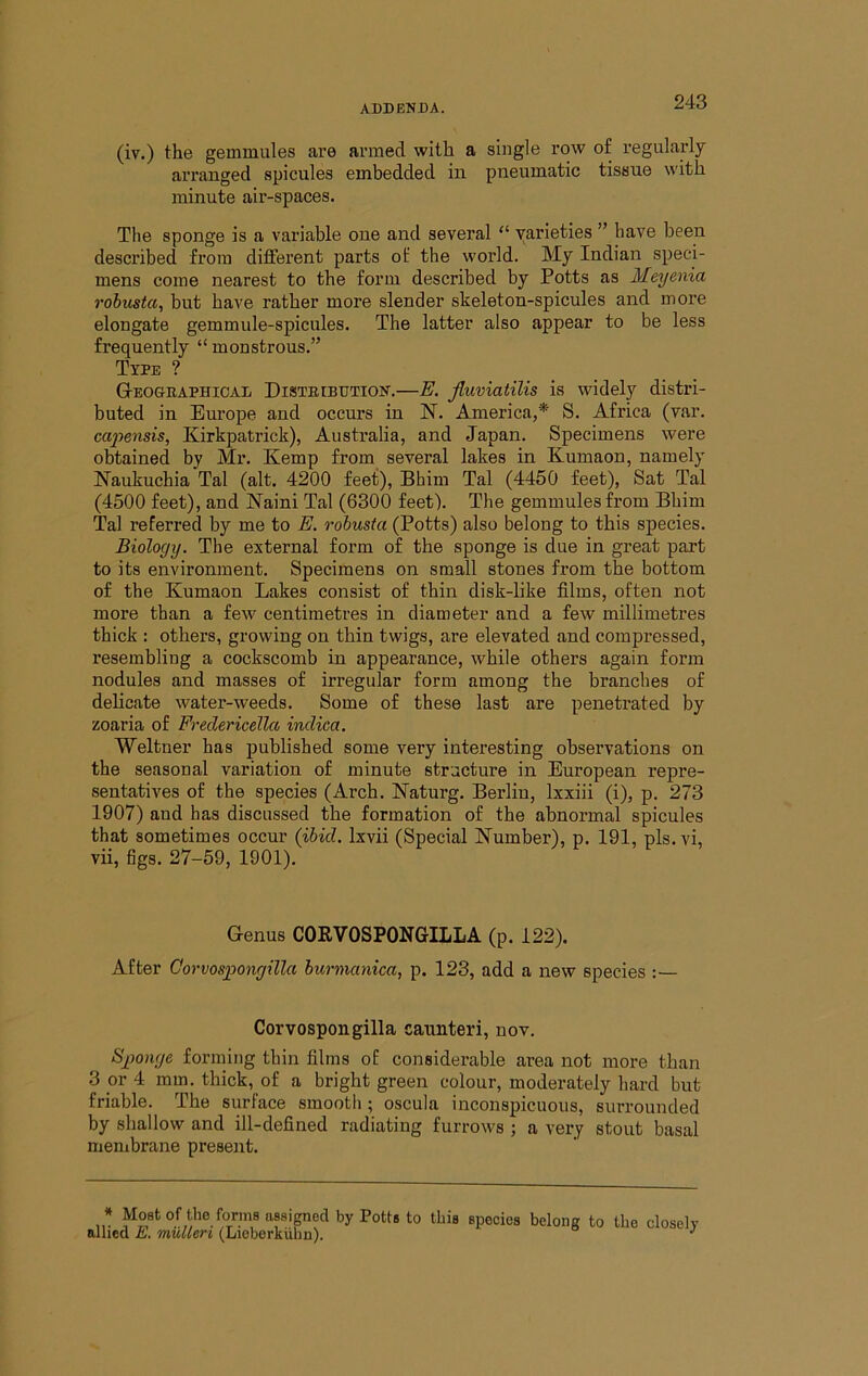(iv.) the gemmules are armed with a single row of regularly arranged spicules embedded in pneumatic tissue with minute air-spaces. The sponge is a variable one and several “ varieties ” have been desci’ibed fx’ora different parts of the woi’ld. My Indian speci- mens come nearest to the form described by Potts as Meyenia robusta, but have rather more slender skeleton-spicules and more elongate gemmule-spicules. The latter also appear to be less frequently “ monstrous.” Type ? Geographical Distribution.—E. fluviatilis is widely distri- buted in Europe and occurs in N. America,* S. Africa (var. ca2nnsis, Kirkpatrick), Australia, and Japan. Specimens were obtained by Mr. Kemp from several lakes in Kumaon, namely Naukuchia Tal (alt. 4200 feet), Bhim Tal (4450 feet). Sat Tal (4500 feet), and Naini Tal (6300 feet). The gemmules from Bhim Tal referred by me to E. robusta (Potts) also belong to this species. Biology. The external form of the sponge is due in great part to its environment. Specimens on small stones from the bottom of the Kumaon Lakes consist of thin disk-like films, often not more than a few centimetres in diameter and a few millimetres thick : others, growing on thin twigs, are elevated and compressed, resembling a cockscomb in appearance, while others again form nodules and masses of irregular form among the branches of delicate water-weeds. Some of these last are penetrated by zoaria of Fr-edericeUct indica. Weltner has published some very interesting observations on the seasonal variation of minute structure in European repre- sentatives of the species (Arch. Naturg. Berlin, Ixxiii (i), p. 273 1907) and has discussed the formation of the abnormal spicules that sometimes occur (ibid. Ixvii (Special Number), p. 191, pis. vi, vii, figs. 27-59, 1901). Genus COKVOSPONGILLA (p. 122). After Gorvospongilla burmanica, p. 123, add a new species :— Corvospongilla cannteri, nov. Sg)onge forming thin films of considerable area not more than 3 or 4 mm. thick, of a bright green colour, moderately hard but friable. The surface smooth; oscula inconspicuous, surrounded by shallow and ill-defined radiating furrows ; a very stout basal menibrane present. * Moat of the forms assigned by Potts to thia species belong to the closely alhcd E, mtUleri (Lioberkuhn).
