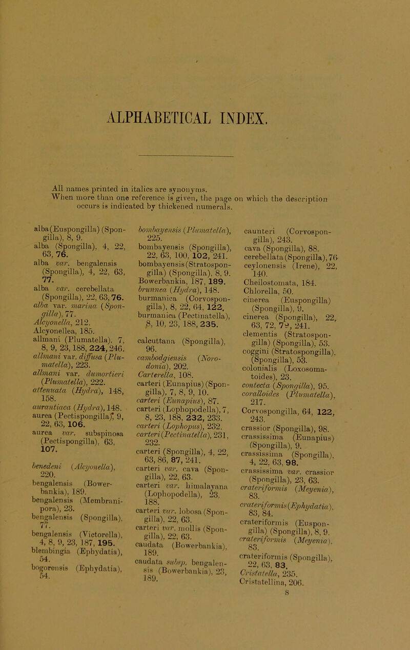 ALPHABETICAL INDEX. All names printed in italics are synonj-iiis. When more than one reference is given, tlie page on which the description occurs is indicated by thickened numerals. alba(Euspongilla) (Spon- gilla), 8, 9. alba (Spongilla), 4, 22, 63, 76. alba var. bengalensis (Spongilla), 4, 22, 63, 77. alba var. cerebellata (Spongilla), 22, 63,76. aida Tar. marina (S'pon- gilla), 77. Alcyonella, 212. Alcyonellea, 183. allmani (Plumatella). 7, 8, 9, 23,188, 224,246. allmani yar. diffusa {Plu- matella), 223. allmani var. dumortien'i {Plumatella), 222. attenuata {Hydra), 148, 158. amantiaca {Hydra), 148. aurea (Pectispongilla)* 9, 22, 63, 106. aurea var. subspinosa (Pectispongilla), 63. 107. henedmi {Alcyonella), 220. bengalensis (Bower- bankia), 189. bengalensis (Membrani- pora), 23. bengalensis (Spongilla), 77. bengalensis (Victorella), 4, 8, 9, 23, 187,195. blembingia (Ephydatia), 54. bogorensis (Ephydatia), 54. bombayensis {Plumatella), 225. bombayensis (Spongilla), 22, 63, 100, 102, 241. bombayensis (Stratospon- gilla) (Spongilla), 8, 9. Bowerbankia, 187, 189. brunnea {Hydra), 148. burmaniea (Oorvospon- gilla), 8, 22, 64, 122, bnrmanica (Pectinatella), ,8, 10, 23, 188,235. calcuttana (Sjtongilla), 96. cambodgiensis {Noro- donia), 202. Carterella, 108. carter! (Eunapius) (Spon- gilla), 7, 8, 9, 10. carteri {Eunapius), 87. carter! (.Lophopodella), 7, 8, 23, 188, 232, 233. carteri {Lophopus), 232. carteri{Pectinatella), 231, 232. carteri (S]Dongilla), 4, 22 63,86, 87, 241. carteri var. cava (Spon- gilla), 22, 63. carteri var. himalayana (Lophopodella), 23. 188. carteri var. lobosa (Spon- gilla), 22, 63. carteri var. mollis (Spon- gilla), 22, 63. caudata (Bowerbankia). 189. caudata subsp. bengalen- sis (Bowerbankia), 23, caunteri (Corvospon- gilla), 243. cava (Spongilla), 88. cerebellata (Spongilla), 7(> ceylonensis (Irene), 22, 140. Oheilostomata, 184. Chlorella, 50. cinerea (Euspongilla) (Spongilla), 9. cinerea (Spongilla), 22, 63, 72, 79, 241. dementis (Stratospon- gilla) (Spongilla), 53. coggini (Stratospongilla). (Spongilla), 53. colonialis (Loxosoma- toides), 23. cmitecta {Spongilla), 95. coralloides {Plumatella). Corvospongilla, 64, 122, 243. crassior (Spongilla), 98. orassissima (Eunapius) (Spongilla), 9. crassissiina (Spongilla), 4,22,63,98. crassissima var. crassior (Spongilla), 23, 63. craterifonnis {Meyenia), cruteriformis {Ephydatia). 83, 84. crateriforinis (Euspon- gilla) (Spongilla), 8, 9. I'rateri/oi-mis {Meyenia). 83. crateriforinis (Spongilla), 22, 63, 83. Cristatella, 235. Cri.statellina, 206. S