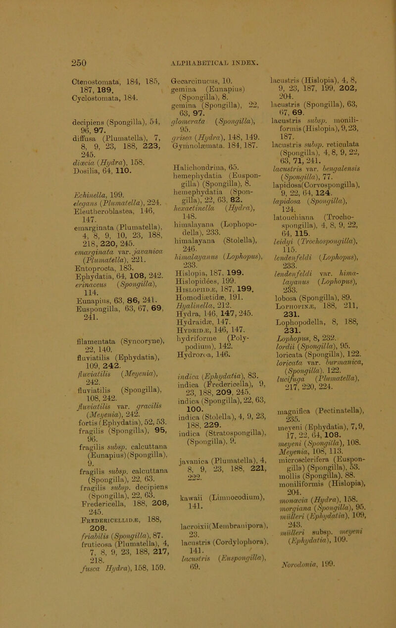 Ctenostomata, 184, 185, 187,189. Cyclostomata, 184. decipiens (Spongilla), 54, 96, 97. diffusa (Pluinatella), 7, 8, 9, 23, 188, 223, 245. dioecia {Hydra), 158. Dosilia, 64, 110. Echinella, 199. f.legaiis {Plumatella), 224. Eleutheroblastea, 146, 147. emarginata (Plumatella), 4, 8, 9, 10, 23, 188, 218, 220, 245. emarginata var. javanica {Plumatella), 221. Bntopi’octa, 183. Ephydatia, 64, 108, 242. erinaceus {Spongilla), 114. Eunapins, 63, 86, 241. Euspongiila, 63, 67, 69, 241. filamentata (Syncoryne), 22, 140. fluviatilis (Ephydatia), 109, 242. fluviatilis {Meyenia), 242. fluviatilis (Spongilla), 108, 242. fluviatilis var. gracilis {Meyenia), 242. fortis (Ephydatia), 52, 53. fragilis (Spongilla), 95, 96. fragilis subsp. calcuttana (Eunapins) (Spongilla), 9. fragilis subsp. calcuttana (Spongilla), 22, 63. I'ragilis subsp. decipiens (Spongilla), 22, 63. Fredericella, 188, 208, 245. FuKDERICELLlDyE, 188, 208. friahilis {Spongilla), 87. fruticosa (Iflumatella), 4, 7, 8, 9, 23, 188, 217, 218. J’usca Hydra), 158, 159. Gecarcinucus, 10. gernina (Eunapins) (Spongilla), 8. gernina (Spongilla), 22, 63, 97. glomerata {Spongilla), 95. grisea, {Hydra), 148, 149. Gymnoltcmata. 184,187. Halicliondrina, 65. hemephydatia (Euspon- gilla) (Spongilla), 8. hemephydatia (Spon- gilla), 22, 63, 82. hexaetinella {Hydra), 148. himalayana (Lophopo- della), 233. himalayana (Stolella), 246. himalayanus {Lophopiis), 233. Hislopia, 187. 199. Hislopidees, 199. Hislopiid^e, 187, 199, Homodiictidse, 191. Hyalinella,, 212. Hydra, 146, 147, 245. Hydraidte, 147. Hydrid.e, 146, 147. hydriforme (Poly- podium), 142. Hydrozoa, 146. indica {Ephydatia), 83. indica (Fredei-icella), 9, 23, 188, 209, 245. indica (Spongilla), 22, 63, 100. indica (Stolella), 4, 9, 23, 188, 229. indica (Stratospongilla), (Spongilla), 9. javanica (Plumatella), 4, 8, 9, 23, 188, 221, 222. kawaii (Limnocodium), 141, lacroixii( Mem bran i pora), 23. lacustris (Cordylophora), 141. ' lacustris {Euspongiila), 69. lacustris (Hislopia), 4, 8, 9, 23, 187, 199, 202, 204. lacustris (Spongilla), 63, 67, 69. lacustris subsp. monili- formis (Hislopia), 9,23, 187. lacustris .subsp. reticulata (Spongilla), 4, 8, 9, 22, 63, 71, 241. lacustris var. bcngalensis {Spongilla), 77. lapi dosa( Corvospon gilla), 9, 22, 64, 124. lapidosa {Spongilla), 124. latouchiana (Trocho- spongilla), 4, 8, 9, 22, 64, 115. leidyi {Trochospongilla), 115. lendcnfeldi {Lophopus), 233. lendcnfeldi var. hima- lag'anus {Lophopus), 233. lobosa (Spongilla), 89. Loriioi’iN.E, 188, 211, 231. Lophopodella, 8, 188, 231. Lophopus, 8, 232. lordii {Spongilla), 95. loricata (Spongilla), 122. lorfcata var. Imrnumica, {Spongilla). 122. lucifuga {Plumatella), 217, 220, 224. magnilica (Pectinatella), 235. uieveni (Ephydatia), 7,9, 17, 22, 64, 198. meyeni {Spongilla), 108. Meyenia, 108, 113. microsclerifera (Euspon- gilla) (Spongilla), 53. mollis (Spongilla). 88. moniliformis (Hislopia), 204. moHcecia {Hydra), 158. morgiana {Sjmngilla), 95. nmheri {Ephgdaiia), 109, 243. mullcri subsp. meyeni {Ephydatia), 109. Norodonia, 199.