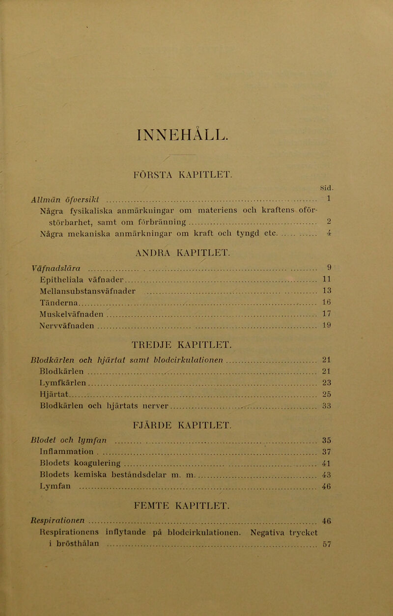 INNEHALL. FÖRSTA KAPITLET. Sid. AUmun öfversikt 1 Några fysikaliska anmärkningar om materiens och kraftens oför- störbarhet, samt om förbränning 2 Några mekaniska anmärkningar om kraft och tyngd etc 4 ANDRA KAPITLET. Väfnadslära 9 Epitheliala väfnader 11 Mellansubstansväfnader 13 Tänderna * 16 Muskelväfnaden 17 Nervväfnaden 19 TREDJE KAPITLET. Blodkärlen och hjärtat samt blodcirkulationen 21 Blodkärlen 21 Lymfkärlen 23 Hjärtat 25 Blodkärlen och hjärtats nerver 33 FJÄRDE KAPITLET. Blodet och lymfan 35 Inflammation 37 Blodets koagulering 41 Blodets kemiska beståndsdelar m. m 43 Lymfan 46 FEMTE KAPITLET. Respirationen 46 Respirationens inflytande på blodcirkulationen. Negativa trycket i brösthålan 57