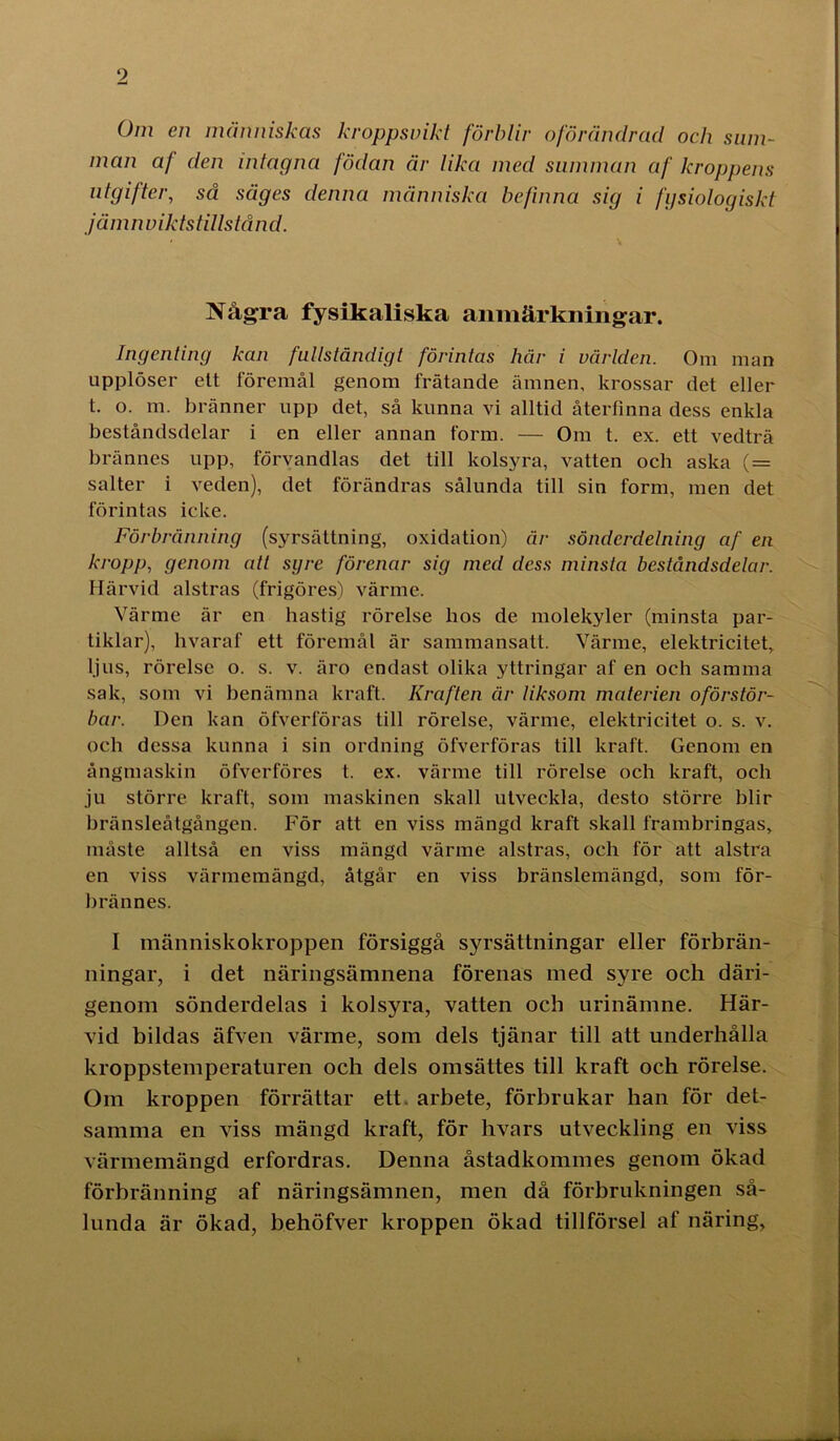 Om en människas kroppsvikt förblir oförändrad och sum- man a/ den intagna födan är lika med summan af kroppens utgifter, så säges denna människa befinna sig i fysiologiskt jä m nviktstillstå n d. Några fysikaliska anmärkningar. Ingenting kan fullständigt förintas här i världen. Om man upplöser ett föremål genom frätande ämnen, krossar det eller t. o. m. bränner upp det, så kunna vi alltid återfinna dess enkla beståndsdelar i en eller annan form. — Om t. ex. ett vedträ brännes upp, förvandlas det till kolsyra, vatten och aska ( = salter i veden), det förändras sålunda till sin form, men det förintas icke. Förbränning (syrsättning, oxidation) är sönderdelning af en kropp, genom att syre förenar sig med dess minsta beståndsdelar. Härvid alstras (frigöres) värme. Värme är en bastig rörelse bos de molekyler (minsta par- tiklar), hvaraf ett föremål är sammansatt. Värme, elektricitet, ljus, rörelse o. s. v. äro endast olika yttringar af en och samma sak, som vi benämna kraft. Kraften år liksom materien oförstör- bar. Den kan öfverföras till rörelse, värme, elektricitet o. s. v. och dessa kunna i sin ordning öfverföras till kraft. Genom en ångmaskin öfvcrföres t. ex. värme till rörelse och kraft, och ju större kraft, som maskinen skall utveckla, desto större blir bränsleåtgången. För att en viss mängd kraft skall frambringas, måste alltså en viss mängd värme alstras, och för att alstra en viss värmemängd, åtgår en viss bränslemängd, som för- bränn es. I människokroppen försiggå syrsättningar eller förbrän- ningar, i det näringsämnena förenas med syre och däri- genom sönderdelas i kolsyra, vatten och urinämne. Här- vid bildas äfven värme, som dels tjänar till att underhålla kroppstemperaturen och dels omsättes till kraft och rörelse. Om kroppen förrättar ett arbete, förbrukar han för det- samma en viss mängd kraft, för hvars utveckling en viss värmemängd erfordras. Denna åstadkommes genom ökad förbränning af näringsämnen, men då förbrukningen så- lunda är ökad, behöfver kroppen ökad tillförsel af näring,