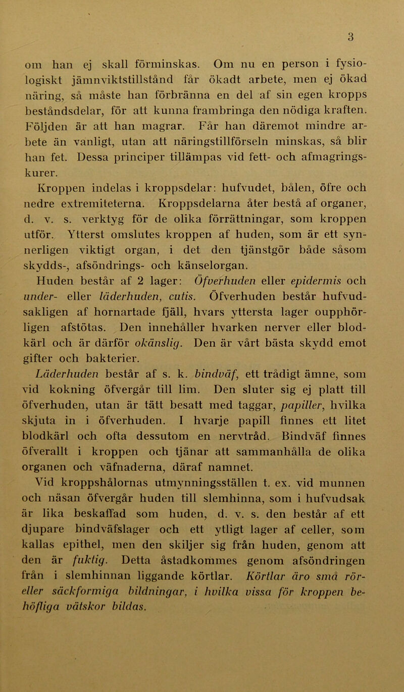 om han ej skall förminskas. Om nu en person i fysio- logiskt jämnviktstillstånd får ökadt arbete, men ej ökad näring, så måste han förbränna en del af sin egen kropps beståndsdelar, för att kunna frambringa den nödiga kraften. Följden är att han magrar. Får han däremot mindre ar- bete än vanligt, utan att näringstillförseln minskas, så blir han fet. Dessa principer tillämpas vid fett- och afmagrings- kurer. Kroppen indelas i kroppsdelar: hufvudet, bålen, öfre och nedre extremiteterna. Kroppsdelarna åter bestå af organer, d. v. s. verktyg för de olika förrättningar, som kroppen utför. Ytterst omslutes kroppen af huden, som är ett syn- nerligen viktigt organ, i det den tjänstgör både såsom skydds-, afsöndrings- och känselorgan. Huden består af 2 lager: Öfverhuden eller epidermis och under- eller läderhuden, cutis. Öfverhuden består hufvud- sakligen af hornartade fjäll, hvars yttersta lager oupphör- ligen afstötas. Den innehåller hvarken nerver eller blod- kärl och är därför okänslig. Den är vårt bästa skydd emot gifter och bakterier. Läderhuden består af s. k. bindväf, ett trådigt ämne, som vid kokning öfvergår till lim. Den sluter sig ej platt till öfverhuden, utan är tätt besatt med taggar, pupiller, hvilka skjuta in i öfverhuden. I hvarje papill finnes ett litet blodkärl och ofta dessutom en nervtråd. Bindväf finnes öfverallt i kroppen och tjänar att sammanhålla de olika organen och väfnaderna, däraf namnet. Vid kroppshålornas utmynningsställen t. ex. vid munnen och näsan öfvergår huden till slemhinna, som i hufvudsak är lika beskaffad som huden, d. v. s. den består af ett djupare bindväfslager och ett ytligt lager af celler, som kallas epithel, men den skiljer sig från huden, genom att den är fuktig. Detta åstadkommes genom afsöndringen från i slemhinnan liggande körtlar. Körtlar äro små rör- eller säckformiga bildningar, i hvilka vissa för kroppen be- höfliga vätskor bildas.