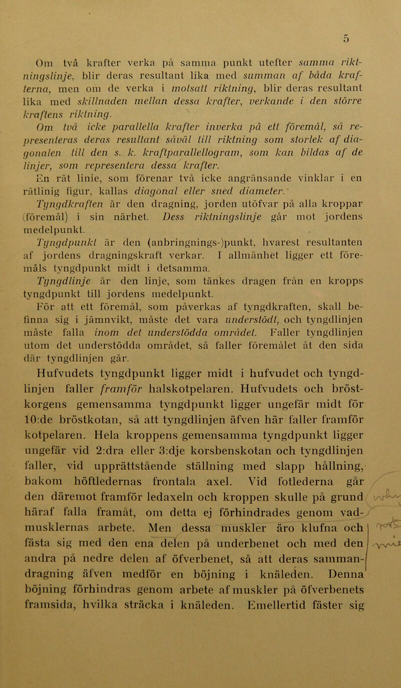 Om två krafter verka på samma punkt utefter samma rikt- ningslinje, blir deras resultant lika med summan af båda kraf- terna, men om de verka i motsatt riktning, blir deras resultant lika med skillnaden mellan dessa krafter, verkande i den större kraftens riktning. Om två icke parallella krafter inverka på ett föremål, så re- presenteras deras resultant såväl till riktning som storlek af dia- gonalen till den s. k. kraftparallellogram, som kan bildas af de linjer, som representera dessa krafter. En rät linie, som förenar två icke angränsande vinklar i en rätlinig figur, kallas diagonal eller sned diameter.' Tyngdkraften är den dragning, jorden utöfvar på alla kroppar (föremål) i sin närhet. Dess riktning slinje går mot jordens medelpunkt. Tyngdpunkt är den (anbringnings-)punkt, hvarest resultanten af jordens dragningskraft verkar. I allmänhet ligger ett före- måls tyngdpunkt midt i detsamma. Tyngdlinje är den linje, som tänkes dragen från en kropps tyngdpunkt till jordens medelpunkt. För att ett föremål, som påverkas af tyngdkraften, skall be- finna sig i jämnvikt, måste det vara understödi, och tyngdlinjen måste falla inom det understödda området. Faller tyngdlinjen utom det understödda området, så faller föremålet åt den sida där tyngdlinjen går. Hufvudets tyngdpunkt ligger midt i hufvudet och tyngd- linjen faller framför halskotpelaren. Hufvudets och bröst- korgens gemensamma tyngdpunkt ligger ungefär midt för 10:de bröstkotan, så att tyngdlinjen äfven här faller framför kotpelaren. Hela kroppens gemensamma tyngdpunkt ligger ungefär vid 2:dra eller 3:dje korsbenskotan och tyngdlinjen faller, vid upprättstående ställning med slapp hållning, bakom höftledernas frontala axel. Vid fotlederna går den däremot framför ledaxeln och kroppen skulle på grund häraf falla framåt, om detta ej förhindrades genom vad- musklernas arbete. Men dessa muskler äro klufna och fästa sig med den ena delen på underbenet och med den andra på nedre delen af öfverbenet, så att deras samman-) dragning äfven medför en böjning i knäleden. Denna böjning förhindras genom arbete af muskler på öfverbenets framsida, hvilka sträcka i knäleden. Emellertid fäster sig I