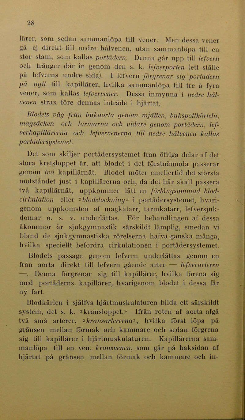 lärer, som sedan sammanlöpa till vener. Men dessa vener gå ej direkt till nedre hålvenen, utan sammanlöpa till en stor stam, som kallas portådern. Denna går upp till lefvern och tränger där in genom den s. k. lefverporten (ett ställe på lefverns undre sida). I lefvern förgrenar sig portådern på nytt till kapillärer, hvilka sammanlöpa till tre å fyra vener, som kallas lefvern ener. Dessa in myn na i nedre liål- venen strax före dennas inträde i hjärtat. Blodets våg från bnkaorta genom mjälten, bukspottkörteln, magsäcken och tarmarna och vidare genom portådern, lef- verkapillärerna och lefvervenerna till nedre hålvenen kallas portådersystemet. Det som skiljer portådersystemet från öfriga delar af det stora kretsloppet är, att blodet i det förstnämnda passerar genom två kapillärnät. Blodet möter emellertid det största motståndet just i kapillärerna och, då det här skall passera två kapillärnät, uppkommer lätt en förlångsammad blod- cirkulation eller »blodstockning» i portådersystemet, hvari- genom uppkomsten af magkatarr, tarmkatarr, lefversjuk- domar o. s. v. underlättas. För behandlingen af dessa åkommor är sjukgymnastik särskildt lämplig, emedan vi bland de sjukgymnastiska rörelserna hafva ganska många, hvilka speciellt befordra cirkulationen i portådersystemet. Blodets passage genom lefvern underlättas genom en från aorta direkt till lefvern gående arter — lefverarteren —. Denna förgrenar sig till kapillärer, hvilka förena sig med portåderns kapillärer, livarigenom blodet i dessa får ny fart. Blodkärlen i själfva hjärtmuskulaturen bilda ett särskildt system, det s. k. »kransloppet.» Ifrån roten af aorta afgå två små arterer, »kransartererna», hvilka först löpa på gränsen mellan förmak och kammare och sedan förgrena sig till kapillärer i hjärtmuskulaturen. Kapillärerna sam- manlöpa till en ven, kransvenen, som går på baksidan af hjärtat på gränsen mellan förmak och kammare och in-