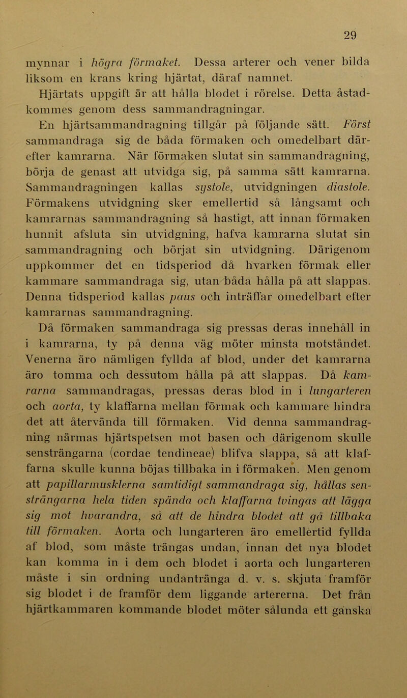 mynnar i högra förmaket. Dessa arterer och vener bilda liksom en krans kring hjärtat, däraf namnet. Hjärtats uppgift är att hålla blodet i rörelse. Detta åstad- kommes genom dess sammandragningar. En hjärtsammandragning tillgår på följande sätt. Först sammandraga sig de båda förmaken och omedelbart där- efter kamrarna. När förmaken slutat sin sammandragning, börja de genast att utvidga sig, på samma sätt kamrarna. Sammandragningen kallas systole, utvidgningen diastole. Förmakens utvidgning sker emellertid så långsamt och kamrarnas sammandragning så hastigt, att innan förmaken hunnit afsluta sin utvidgning, hafva kamrarna slutat sin sammandragning och börjat sin utvidgning. Därigenom uppkommer det en tidsperiod då hvarken förmak eller kammare sammandraga sig, utan båda hålla på att slappas. Denna tidsperiod kallas paus och inträffar omedelbart efter kamrarnas sammandragning. Då förmaken sammandraga sig pressas deras innehåll in i kamrarna, ty på denna väg möter minsta motståndet. Venerna äro nämligen fyllda af blod, under det kamrarna äro tomma och dessutom hålla på att slappas. Då kam- rarna sammandragas, pressas deras blod in i lungarteren och aorta, ty klaffarna mellan förmak och kammare hindra det att återvända till förmaken. Vid denna sammandrag- ning närmas hjärtspetsen mot basen och därigenom skulle sensträngarna (cordae tendineae) blifva slappa, så att klaf- farna skulle kunna böjas tillbaka in iförmaken. Men genom att papillarmusklerna samtidigt sammandraga sig, hållas sen- strängarna hela tiden spända och klaffarna tvingas att lägga sig mot lwarandra, så att de hindra blodet att gå tillbaka till förmaken. Aorta och lungarteren äro emellertid fyllda af blod, som måste trängas undan, innan det nya blodet kan komma in i dem och blodet i aorta och lungarteren måste i sin ordning undantränga d. v. s. skjuta framför sig blodet i de framför dem liggande artererna. Det från hjärtkammaren kommande blodet möter sålunda ett ganska