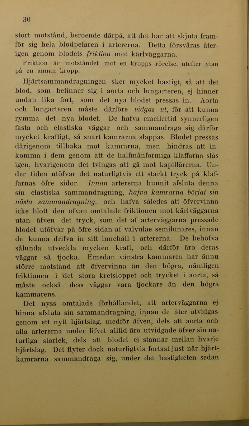 stort motstånd, beroende därpå, att det har att skjuta fram- för sig hela blodpelaren i artererna. Detta försvåras åter- igen genom blodets friktion mot kärl väggarna. Friktion är motståndet mot en kropps rörelse, utefter ytan på en annan kropp. Hjärtsammandragningen sker mycket hastigt, så att det blod, som befinner sig i aorta och lungarteren, ej hinner undan lika fort, som det nya blodet pressas in. Aorta och lungarteren måste därföre vidgas ut, för att kunna rymma det nya blodet. De hafva emellertid synnerligen fasta och elastiska väggar och sammandraga sig därför mycket kraftigt, så snart kamrarna slappas. Blodet pressas därigenom tillbaka mot kamrarna, men hindras att in- komma i dem genom att de halfmånformiga klaffafna slås igen, hvarigenom det tvingas att gå mot kapillärerna. Un- der tiden utöfvar det naturligtvis ett starkt tryck på klaf- farnas öfre sidor. Innan artererna hunnit afsluta denna sin elastiska sammandragning, hafva kamrarna börjat sin nästa sammandragning, och hafva således att öfvervinna icke blott den ofvan omtalade friktionen mot kärl väggarna utan äfven det tryck, som det af arterväggarna pressade blodet utöfvar på öfre sidan af valvulae semilunares, innan de kunna drifva in sitt innehåll i artererna. De behöfva sålunda utveckla mycken kraft, och därför äro deras väggar så tjocka. Emedan vänstra kammaren har ännu större motstånd att öfvervinna än den högra, nämligen friktionen i det stora kretsloppet och trycket i aorta, så måste också dess väggar vara tjockare än den högra kammarens. Det nyss omtalade förhållandet, att arterväggarna ej hinna afsluta sin sammandragning, innan de åter utvidgas genom ett nytt hjärtslag, medför äfven, dels att aorta och alla artererna under lifvet alltid äro utvidgade öfver sin na- turliga storlek, dels att blodet ej stannar mellan hvarje hjärtslag. Det flyter dock naturligtvis fortast just när hjärt- kamrarna sammandraga sig, under det hastigheten sedan