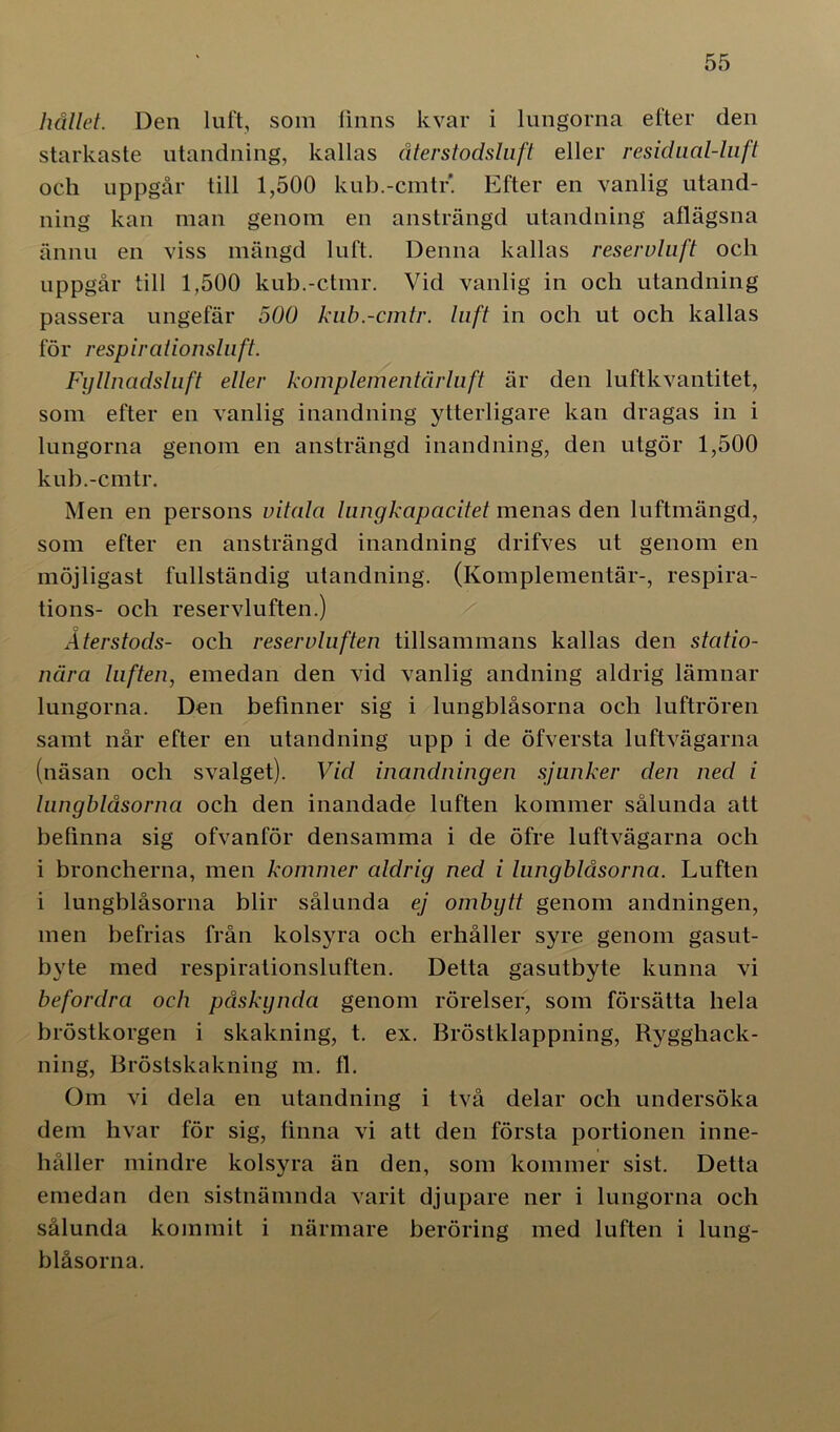 hållet. Den luft, som finns kvar i lungorna efter den starkaste utandning, kallas återstodsluft eller residaal-liift och uppgår till 1,500 kub.-cmtr'. Efter en vanlig utand- ning kan man genom en ansträngd utandning aflägsna ännu en viss mängd luft. Denna kallas reservluft ocli uppgår till 1,500 kub.-ctmr. Vid vanlig in och utandning passera ungefär 500 kub.-cmtr. luft in och ut och kallas för respirationsluft. Fyllnadsluft eller komplementärluft är den luft kvantitet, som efter en vanlig inandning ytterligare kan dragas in i lungorna genom en ansträngd inandning, den utgör 1,500 kub.-cmtr. Men en persons vitala lungkapacitet menas den luftmängd, som efter en ansträngd inandning drifves ut genom en möjligast fullständig utandning. (Komplementär-, respira- tions- och reservluften.) Återstods- och reservluften tillsammans kallas den statio- nära luften, emedan den vid vanlig andning aldrig lämnar lungorna. Den befinner sig i lungblåsorna och luftrören samt når efter en utandning upp i de öfversta luftvägarna (näsan och svalget). Vid inandningen sjunker den ned i lungblåsorna och den inandade luften kommer sålunda att befinna sig ofvanför densamma i de öfre luftvägarna och i broncherna, men kommer aldrig ned i lungblåsorna. Luften i lungblåsorna blir sålunda ej ombytt genom andningen, men befrias från kolsyra och erhåller syre genom gasut- byte med respirationsluften. Detta gasutbyte kunna vi befordra och påskynda genom rörelser, som försätta hela bröstkorgen i skakning, t. ex. Bröstklappning, Rygghack- ning, Bröstskakning m. fl. Om vi dela en utandning i två delar och undersöka dem hvar för sig, finna vi att den första portionen inne- håller mindre kolsyra än den, som kommer sist. Detta emedan den sistnämnda varit djupare ner i lungorna och sålunda kommit i närmare beröring med luften i lung- blåsorna.