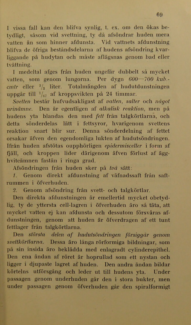 I vissa fall kan den blifva synlig, t. ex. om den ökas be- tydligt, såsom vid svettning, ty då afsöndrar huden mera vatten än som hinner afdunsta. Vid vattnets afdunstning blifva de öfriga beståndsdelarna af hudens afsöndring kvar- liggande på hudytan och måste aflägsnas genom bad eller tvättning. I medeltal afges från huden ungefär dubbelt så mycket vatten, som genom lungorna. Per dygn 600—700 kub.- cmtr eller 2/s liter. Totalmängden af hudutdunstningen uppgår till Y67 af kroppsvikten på 24 timmar. Svetten består hufvudsakligast af vatten, salter och något urinämne. Den är egentligen af alkalisk reaktion, men på hudens yta blandas den med fett från talgkörtlarna, och detta sönderdelas lätt i fettsyror, hvarigenom svettens reaktion snart blir sur. Denna sönderdelning af fettet orsakar äfven den egendomliga lukten af hudutsöndringen. Ifrån huden afstötas oupphörligen epidermisceller i form af fjäll, och kroppen lider därigenom äfven förlust af ägg- hviteämnen fastän i ringa grad. Afsöndringen från huden sker på två sätt: /. Genom direkt afdunstning af väfnadssaft från saft- rummen i öfverhuden. 2. Genom afsöndring från svett- och talgkörtlar. Den direkta afdunstningen är emellertid mycket obetyd- lig, ty de yttersta cell-lagren i öfverhuden äro så täta, att mycket vatten ej kan afdunsta och dessutom försvåras af- dunstningen, genom att huden är öfverdragen af ett tunt fettlager från talgkörtlarna. Den största delen af hudutsöndringen försiggår genom svettkörtlarna. Dessa äro långa rörformiga bildningar, som på sin insida äro beklädda med enlagradt cylinderepithel. Den ena ändan af röret är hoprullad som ett nystan och ligger i djupaste lagret af huden. Den andra ändan bildar körtelns utförsgång och leder ut till hudens yta. Under passagen genom underhuden går den i stora bukter, men under passagen genom öfverhuden går den spiralformigt