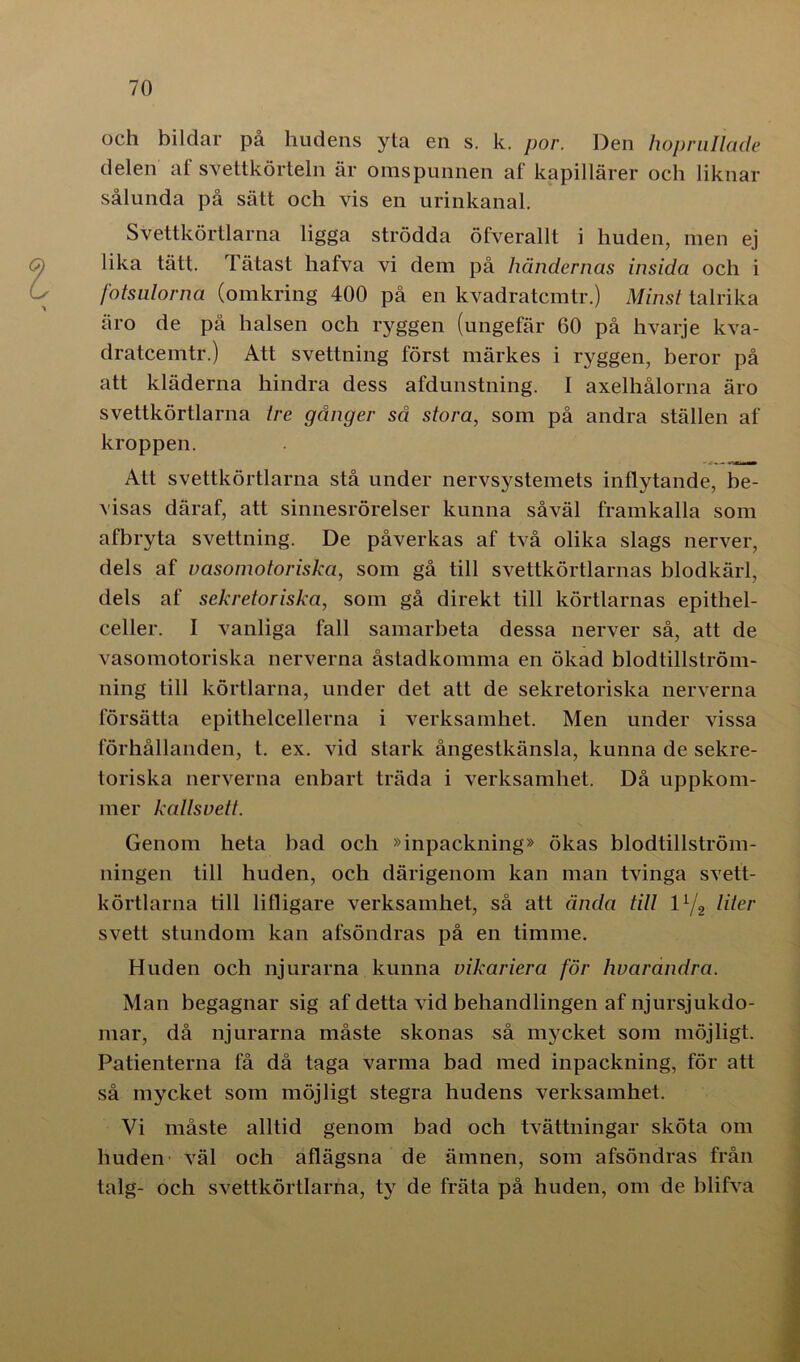 och bildar på lindens yta en s. k. por. Den hoprullade delen af svettkörteln är omspunnen af kapillärer och liknar sålunda på sätt och vis en urinkanal. Svettkörtlarna ligga strödda öfverallt i huden, men ej lika tätt. Tätast liafva vi dem på händernas insida och i fotsulorna (omkring 400 på en kvadratcmtr.) Minst talrika äro de på halsen och ryggen (ungefär 60 på hvarje kva- dratcemtr.) Att svettning först märkes i ryggen, beror på att kläderna hindra dess afdunstning. I axelhålorna äro svettkörtlarna tre gånger så stora, som på andra ställen af kroppen. Att svettkörtlarna stå under nervsystemets inflytande, be- visas däraf, att sinnesrörelser kunna såväl framkalla som afbryta svettning. De påverkas af två olika slags nerver, dels af vasomotoriska, som gå till svettkörtlarnas blodkärl, dels af sekretoriska, som gå direkt till körtlarnas epithel- celler. I vanliga fall samarbeta dessa nerver så, att de vasomotoriska nerverna åstadkomma en ökad blodtillström- ning till körtlarna, under det att de sekretoriska nerverna försätta epitlielcellerna i verksamhet. Men under vissa förhållanden, t. ex. vid stark ångestkänsla, kunna de sekre- toriska nerverna enbart träda i verksamhet. Då uppkom- mer kallsvett. Genom heta bad och »inpackning» ökas blodtillström- ningen till huden, och därigenom kan man tvinga svett- körtlarna till lilligare verksamhet, så att ända till 11/2 liter svett stundom kan afsöndras på en timme. Huden och njurarna kunna vikariera för hvarandra. Man begagnar sig af detta vid behandlingen af njursjukdo- mar, då njurarna måste skonas så mycket som möjligt. Patienterna få då taga varma bad med inpackning, för att så mycket som möjligt stegra hudens verksamhet. Vi måste alltid genom bad och tvättningar sköta om huden väl och aflägsna de ämnen, som afsöndras från talg- och svettkörtlarna, ty de fräta på huden, om de blifva