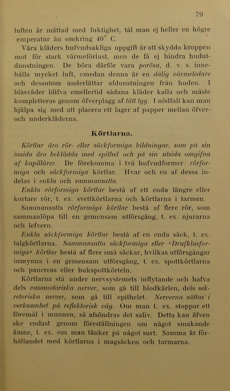 luften är mättad med fuktighet, tål man ej heller en högre emperatur än omkring 40° C. Våra kläders hufvudsakliga uppgift är att skydda kroppen mot för stark värmeförlust, men de få ej hindra hudut- dunstningen. De böra därför vara porösa, d. v. s. inne- hålla mycket luft, emedan denna är en dålig värmeledare och dessutom underlättar afdunstningen från huden. I biåsväder blifva emellertid sådana kläder kalla och måste kompletteras genom öfverplagg af tätt tgg. I nödfall kan man hjälpa sig med att placera ett lager af papper mellan öfver- och underkläderna. Körtlarna. Körtlar äro rör- eller säckformiga bildningar, som på sin insida äro beklädda med epithel och på sin utsida omgifna af kapillärer. De förekomma i två hufvudformer: rörfor- miga och säckformiga körtlar. Hvar och en af dessa in- delas i enkla och sammansatta. Enkla rörformiga körtlar bestå af ett enda längre eller kortare rör, t. ex. svettkörtlarna och körtlarna i tarmen. Sammansatta rörformiga körtlar bestå af flere rör, som sammanlöpa till en gemensam utförsgång, t. ex. njurarna och lefvern. Enkla säckformiga körtlar bestå af en enda säck, t. ex. talgkörtlarna. Sammansatta säckformiga eller »Drufklasfor- miga» körtlar bestå af flere små säckar, hvilkas utförsgångar inmynna i en gemensam utförsgång, t. ex. spottkörtlarna och pancreas eller bukspottkörteln. Körtlarna stå under nervsystemets inflytande och hafva dels vasomotoriska nerver, som gå till blodkärlen, dels sek- retoriska nerver, som gå till epithelet. Nerverna sättas i verksamhet på reflektorisk väg. Om man t. ex. stoppar ett föremål i munnen, så afsöndras det saliv. Detta kan äfven ske endast genom föreställningen om något smakande ämne, t. ex. om man tänker på något surt. Samma är för- hållandet med körtlarna i magsäcken och tarmarna.