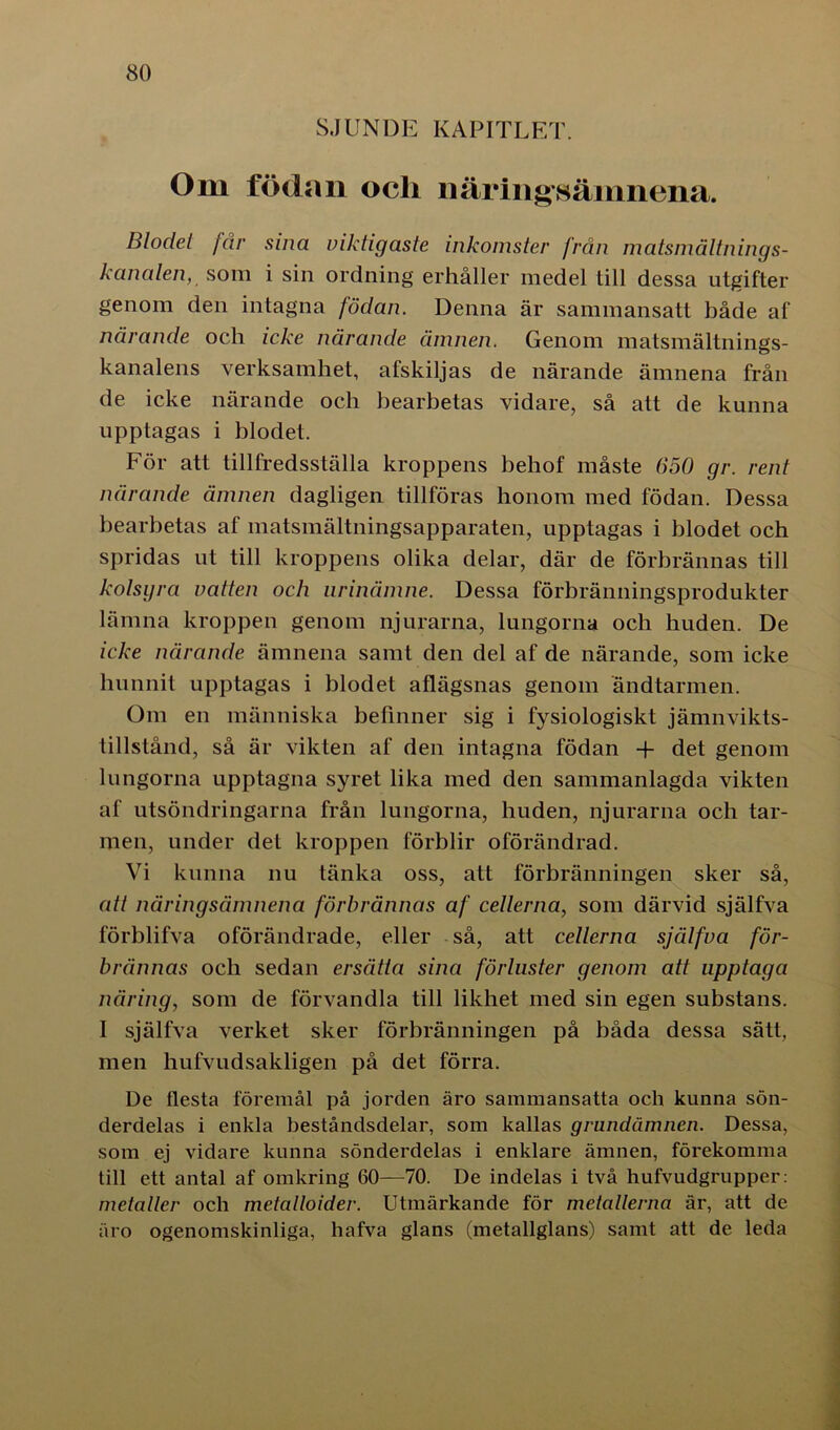 SJUNDE KAPITLET. Om födan och näringsämnena. Blodet får sina viktigaste inkomster från matsmältnings- kanalen, som i sin ordning erhåller medel till dessa utgifter genom den intagna födan. Denna är sammansatt både af närande och icke närande ämnen. Genom matsmältnings- kanalens verksamhet, afskiljas de närande ämnena från de icke närande och bearbetas vidare, så att de kunna upptagas i blodet. För att tillfredsställa kroppens behof måste 650 gr. rent närande ämnen dagligen tillföras honom med födan. Dessa bearbetas af matsmältningsapparaten, upptagas i blodet och spridas ut till kroppens olika delar, där de förbrännas till kolsyra vatten och nrinämne. Dessa förbränningsprodukter lämna kroppen genom njurarna, lungorna och huden. De icke närande ämnena samt den del af de närande, som icke hunnit upptagas i blodet aflägsnas genom ändtarmen. Om en människa belinner sig i fysiologiskt jämnvikts- tillstånd, så är vikten af den intagna födan + det genom lungorna upptagna syret lika med den sammanlagda vikten af utsöndringarna från lungorna, huden, njurarna och tar- men, under det kroppen förblir oförändrad. Vi kunna nu tänka oss, att förbränningen sker så, att näringsämnena förbrännas af cellerna, som därvid själfva förblifva oförändrade, eller så, att cellerna själfva för- brännas och sedan ersätta sina förluster genom att upptaga näring, som de förvandla till likhet med sin egen substans. I själfva verket sker förbränningen på båda dessa sätt, men hufvudsakligen på det förra. De flesta föremål på jorden äro sammansatta och kunna sön- derdelas i enkla beståndsdelar, som kallas grundämnen. Dessa, som ej vidare kunna sönderdelas i enklare ämnen, förekomma till ett antal af omkring 60—70. De indelas i två hufvudgrupper: metaller och metalloider. Utmärkande för metallerna är, att de äro ogenomskinliga, hafva glans (metallglans) samt att de leda
