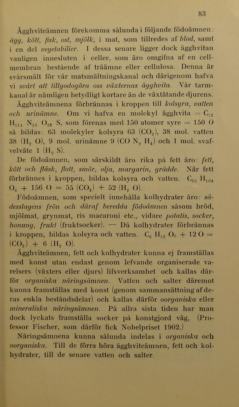 Ägghviteämnen förekomma sålunda i följande födoämnen: ägg, kött, fisk, ost, mjölk, i mat, som tillredes af blod, samt i en del vegetabilier. I dessa senare ligger dock ägghvitan vanligen innesluten i celler, som äro omgifna af en cell- membran bestående af träämne eller cellulosa. Denna är svårsmält för vår matsmältningskanal och därigenom hafva vi svårt att tillgodogöra oss växternas ägghvita. Vår tarm- kanal är nämligen betydligt kortare än de växtätande djurens. Ägghviteämnena förbrännas i kroppen till kolsyra, vatten och urinämne. Om vi hafva en molekyl ägghvita = C72 Hn4 N18 02S S, som förenas med 150 atomer syre = 150 O så bildas: 63 molekyler kolsyra 63 (C02), 38 mol. vatten 38 (Ho O), 9 mol. urinämne 9 (CO N2 H4) och 1 mol. svaf- velväte 1 (H2 S). De födoämnen, som särskildt äro rika på fett äro: fett, kött och fläsk, flott, smör, olja, margarin, grädde. När fett förbrännes i kroppen, bildas kolsyra och vatten. C55 H104 06 + 156 O = 55 (C02) + 52 (H2 O). Födoämnen, som specielt innehålla kolhydrater äro: sä- desslagens frön och därcif beredda födoämnen såsom bröd, mjölmat, grynmat, ris macaroni etc., vidare potatis, socker, honung, frakt (fruktsocker). — Då kolhydrater förbrännas i kroppen, bildas kolsyra och vatten. C6 H12 Oe + 12 0 = (C02) + 6 (H2 O). Ägghviteämnen, fett och kolhydrater kunna ej framställas med konst utan endast genom lefvande organiserade va- relsers (växters eller djurs) lifsverksamhet och kallas där- för organiska näringsämnen. Vatten och salter däremot kunna framställas med konst (genom sammansättning af de- ras enkla beståndsdelar) och kallas därför oorganiska eller mineraliska näringsämnen. På allra sista tiden har man dock lyckats framställa socker på konstgjord väg, (Pro- fessor Fischer, som därför fick Nobelpriset 1902.) Näringsämnena kunna sålunda indelas i organiska och oorganiska. Till de förra höra ägghviteämnen, fett och kol- hydrater, till de senare vatten och salter.